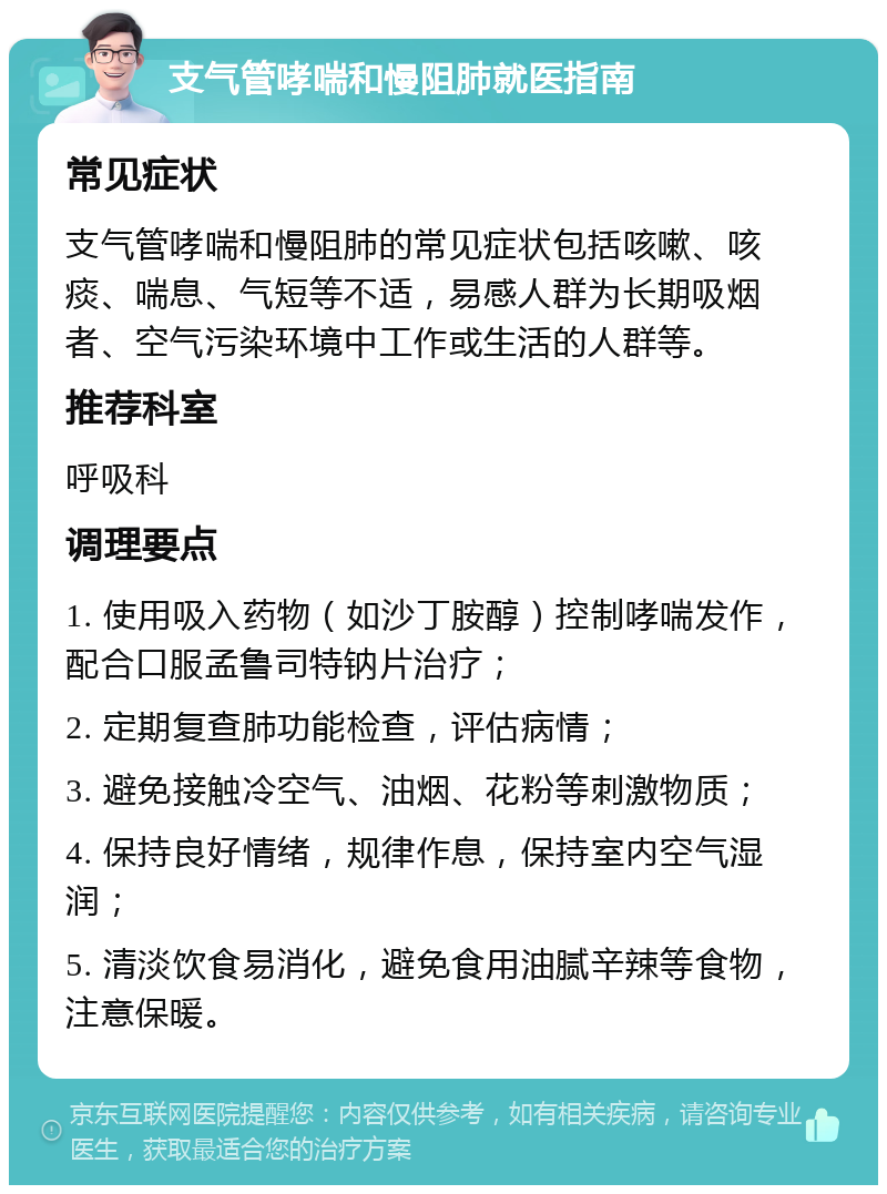 支气管哮喘和慢阻肺就医指南 常见症状 支气管哮喘和慢阻肺的常见症状包括咳嗽、咳痰、喘息、气短等不适，易感人群为长期吸烟者、空气污染环境中工作或生活的人群等。 推荐科室 呼吸科 调理要点 1. 使用吸入药物（如沙丁胺醇）控制哮喘发作，配合口服孟鲁司特钠片治疗； 2. 定期复查肺功能检查，评估病情； 3. 避免接触冷空气、油烟、花粉等刺激物质； 4. 保持良好情绪，规律作息，保持室内空气湿润； 5. 清淡饮食易消化，避免食用油腻辛辣等食物，注意保暖。