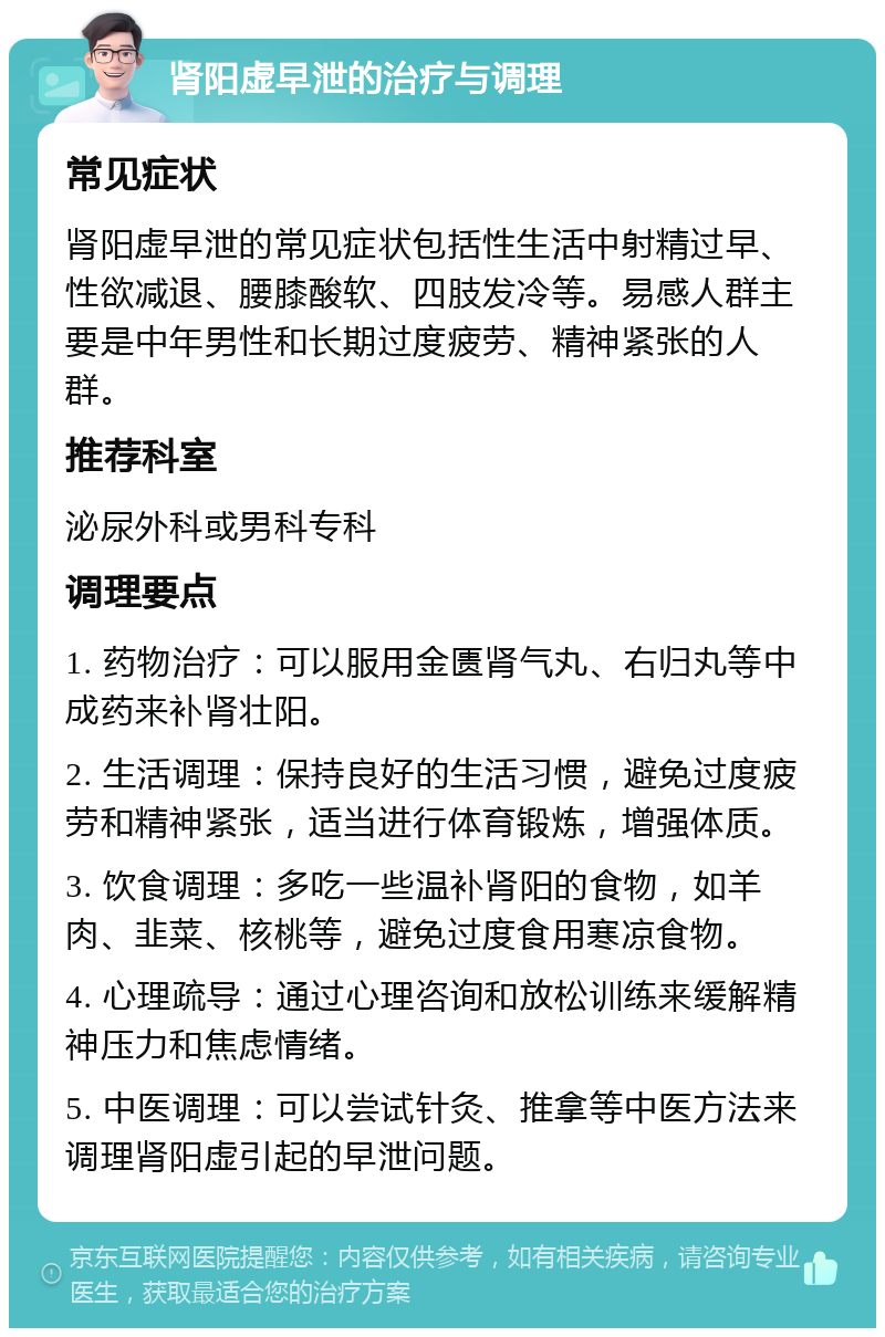 肾阳虚早泄的治疗与调理 常见症状 肾阳虚早泄的常见症状包括性生活中射精过早、性欲减退、腰膝酸软、四肢发冷等。易感人群主要是中年男性和长期过度疲劳、精神紧张的人群。 推荐科室 泌尿外科或男科专科 调理要点 1. 药物治疗：可以服用金匮肾气丸、右归丸等中成药来补肾壮阳。 2. 生活调理：保持良好的生活习惯，避免过度疲劳和精神紧张，适当进行体育锻炼，增强体质。 3. 饮食调理：多吃一些温补肾阳的食物，如羊肉、韭菜、核桃等，避免过度食用寒凉食物。 4. 心理疏导：通过心理咨询和放松训练来缓解精神压力和焦虑情绪。 5. 中医调理：可以尝试针灸、推拿等中医方法来调理肾阳虚引起的早泄问题。