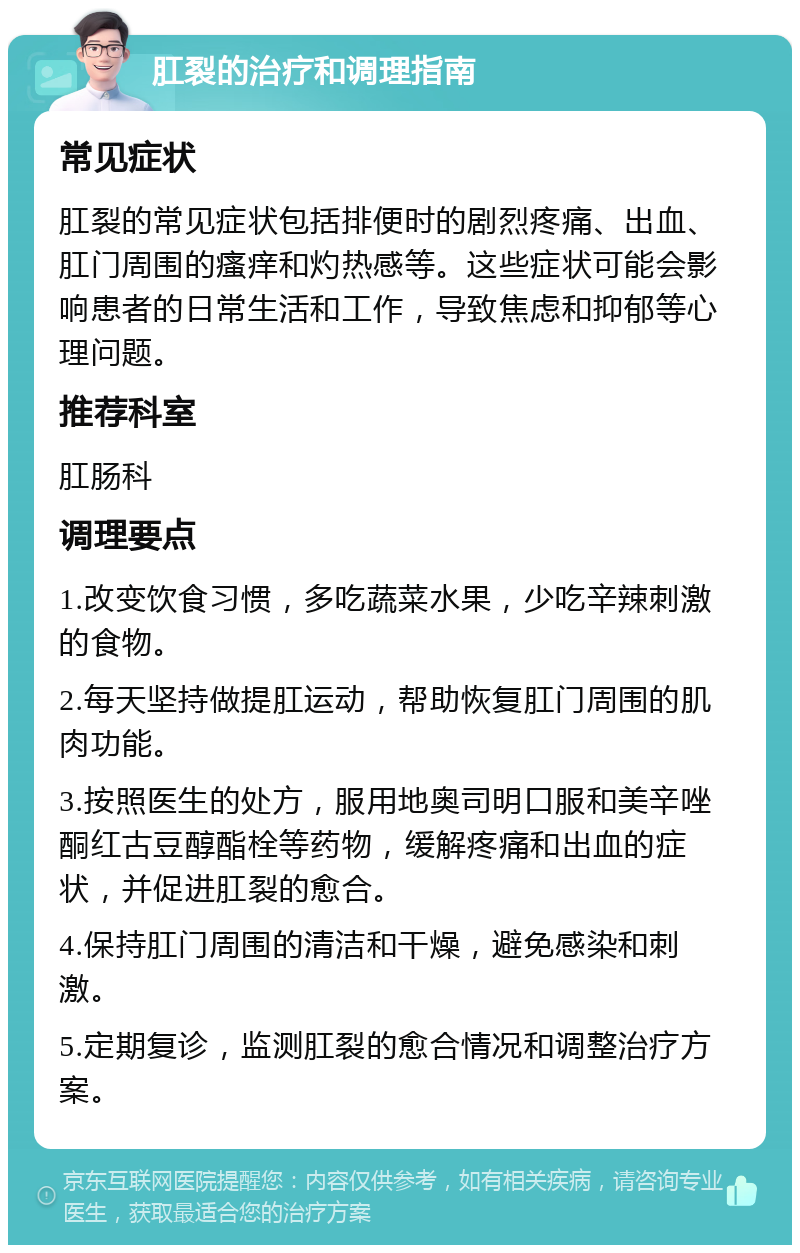 肛裂的治疗和调理指南 常见症状 肛裂的常见症状包括排便时的剧烈疼痛、出血、肛门周围的瘙痒和灼热感等。这些症状可能会影响患者的日常生活和工作，导致焦虑和抑郁等心理问题。 推荐科室 肛肠科 调理要点 1.改变饮食习惯，多吃蔬菜水果，少吃辛辣刺激的食物。 2.每天坚持做提肛运动，帮助恢复肛门周围的肌肉功能。 3.按照医生的处方，服用地奥司明口服和美辛唑酮红古豆醇酯栓等药物，缓解疼痛和出血的症状，并促进肛裂的愈合。 4.保持肛门周围的清洁和干燥，避免感染和刺激。 5.定期复诊，监测肛裂的愈合情况和调整治疗方案。