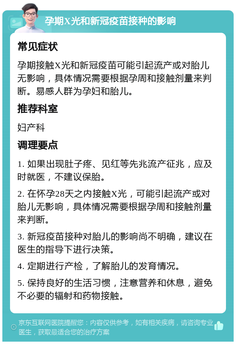 孕期X光和新冠疫苗接种的影响 常见症状 孕期接触X光和新冠疫苗可能引起流产或对胎儿无影响，具体情况需要根据孕周和接触剂量来判断。易感人群为孕妇和胎儿。 推荐科室 妇产科 调理要点 1. 如果出现肚子疼、见红等先兆流产征兆，应及时就医，不建议保胎。 2. 在怀孕28天之内接触X光，可能引起流产或对胎儿无影响，具体情况需要根据孕周和接触剂量来判断。 3. 新冠疫苗接种对胎儿的影响尚不明确，建议在医生的指导下进行决策。 4. 定期进行产检，了解胎儿的发育情况。 5. 保持良好的生活习惯，注意营养和休息，避免不必要的辐射和药物接触。