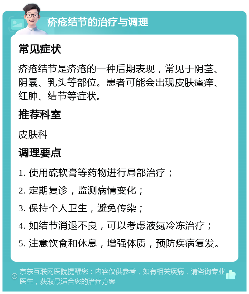 疥疮结节的治疗与调理 常见症状 疥疮结节是疥疮的一种后期表现，常见于阴茎、阴囊、乳头等部位。患者可能会出现皮肤瘙痒、红肿、结节等症状。 推荐科室 皮肤科 调理要点 1. 使用硫软膏等药物进行局部治疗； 2. 定期复诊，监测病情变化； 3. 保持个人卫生，避免传染； 4. 如结节消退不良，可以考虑液氮冷冻治疗； 5. 注意饮食和休息，增强体质，预防疾病复发。