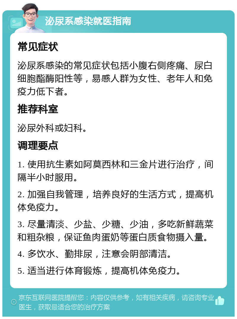 泌尿系感染就医指南 常见症状 泌尿系感染的常见症状包括小腹右侧疼痛、尿白细胞酯酶阳性等，易感人群为女性、老年人和免疫力低下者。 推荐科室 泌尿外科或妇科。 调理要点 1. 使用抗生素如阿莫西林和三金片进行治疗，间隔半小时服用。 2. 加强自我管理，培养良好的生活方式，提高机体免疫力。 3. 尽量清淡、少盐、少糖、少油，多吃新鲜蔬菜和粗杂粮，保证鱼肉蛋奶等蛋白质食物摄入量。 4. 多饮水、勤排尿，注意会阴部清洁。 5. 适当进行体育锻炼，提高机体免疫力。