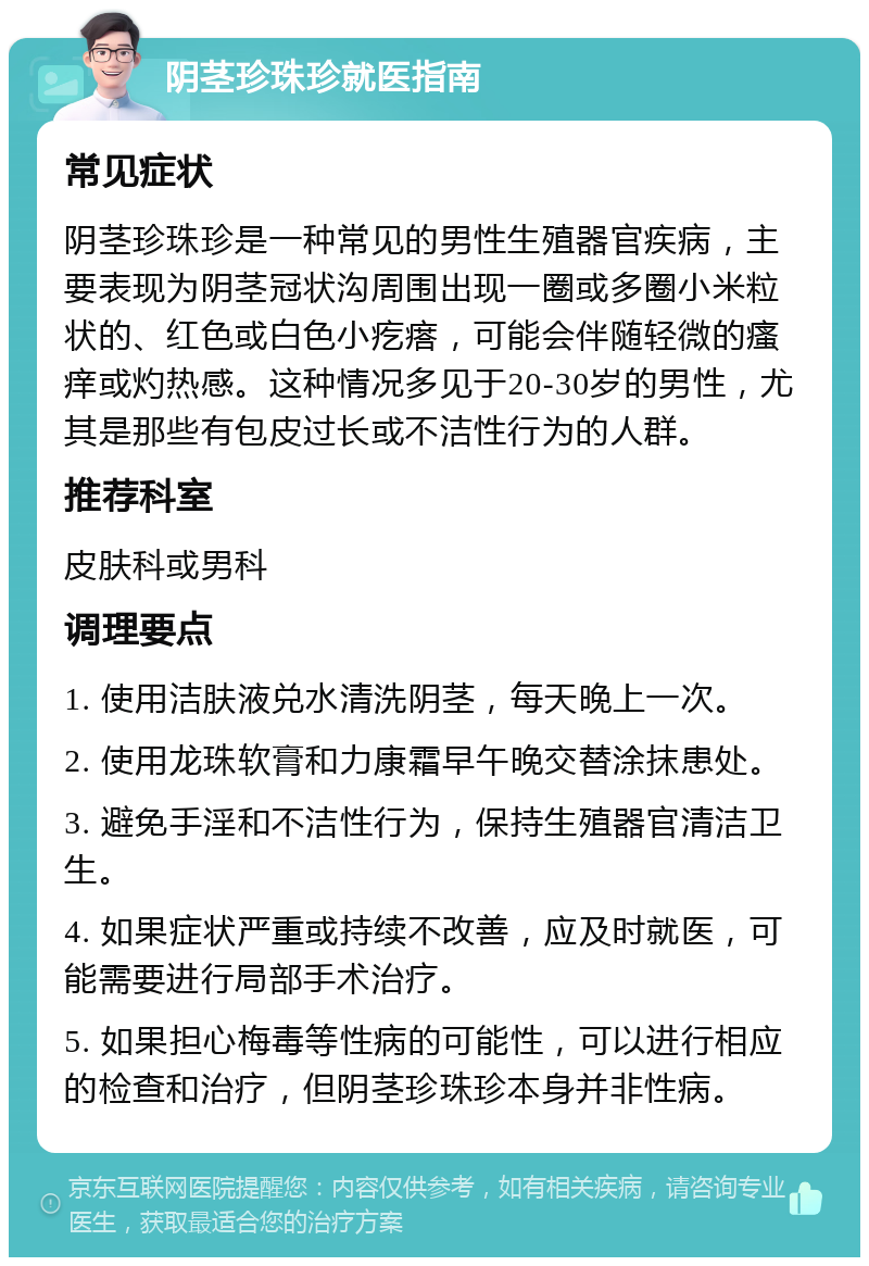 阴茎珍珠珍就医指南 常见症状 阴茎珍珠珍是一种常见的男性生殖器官疾病，主要表现为阴茎冠状沟周围出现一圈或多圈小米粒状的、红色或白色小疙瘩，可能会伴随轻微的瘙痒或灼热感。这种情况多见于20-30岁的男性，尤其是那些有包皮过长或不洁性行为的人群。 推荐科室 皮肤科或男科 调理要点 1. 使用洁肤液兑水清洗阴茎，每天晚上一次。 2. 使用龙珠软膏和力康霜早午晚交替涂抹患处。 3. 避免手淫和不洁性行为，保持生殖器官清洁卫生。 4. 如果症状严重或持续不改善，应及时就医，可能需要进行局部手术治疗。 5. 如果担心梅毒等性病的可能性，可以进行相应的检查和治疗，但阴茎珍珠珍本身并非性病。