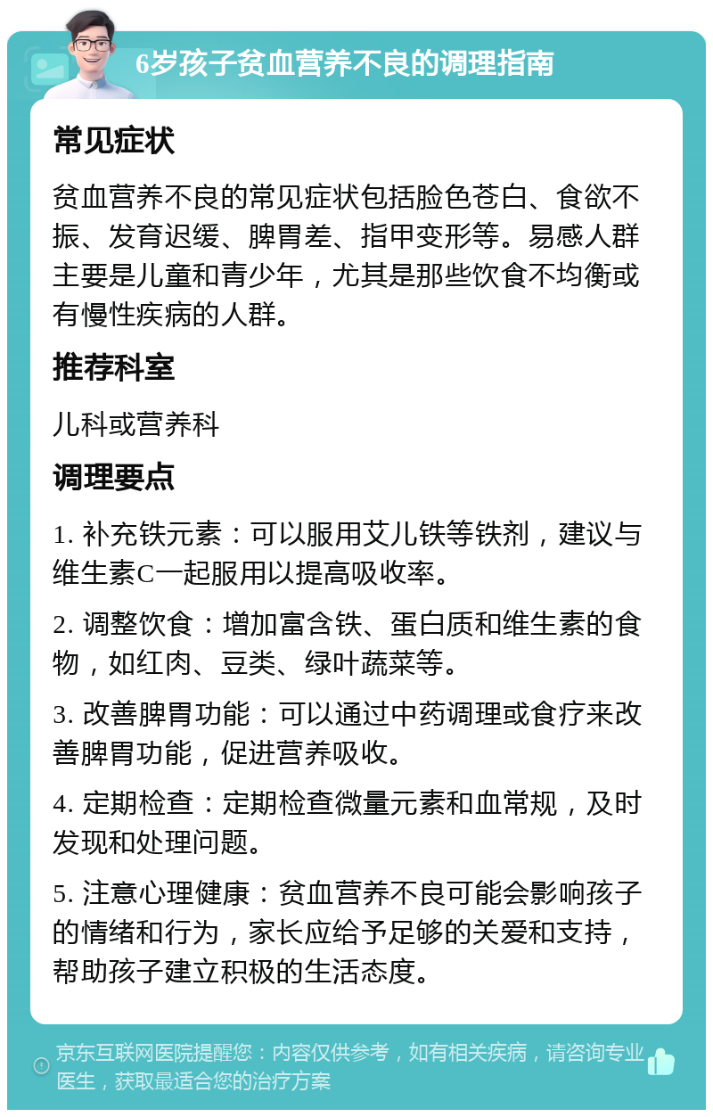 6岁孩子贫血营养不良的调理指南 常见症状 贫血营养不良的常见症状包括脸色苍白、食欲不振、发育迟缓、脾胃差、指甲变形等。易感人群主要是儿童和青少年，尤其是那些饮食不均衡或有慢性疾病的人群。 推荐科室 儿科或营养科 调理要点 1. 补充铁元素：可以服用艾儿铁等铁剂，建议与维生素C一起服用以提高吸收率。 2. 调整饮食：增加富含铁、蛋白质和维生素的食物，如红肉、豆类、绿叶蔬菜等。 3. 改善脾胃功能：可以通过中药调理或食疗来改善脾胃功能，促进营养吸收。 4. 定期检查：定期检查微量元素和血常规，及时发现和处理问题。 5. 注意心理健康：贫血营养不良可能会影响孩子的情绪和行为，家长应给予足够的关爱和支持，帮助孩子建立积极的生活态度。