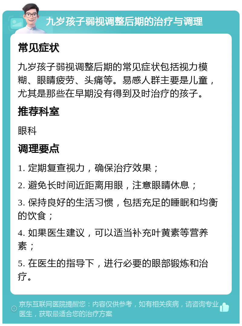 九岁孩子弱视调整后期的治疗与调理 常见症状 九岁孩子弱视调整后期的常见症状包括视力模糊、眼睛疲劳、头痛等。易感人群主要是儿童，尤其是那些在早期没有得到及时治疗的孩子。 推荐科室 眼科 调理要点 1. 定期复查视力，确保治疗效果； 2. 避免长时间近距离用眼，注意眼睛休息； 3. 保持良好的生活习惯，包括充足的睡眠和均衡的饮食； 4. 如果医生建议，可以适当补充叶黄素等营养素； 5. 在医生的指导下，进行必要的眼部锻炼和治疗。