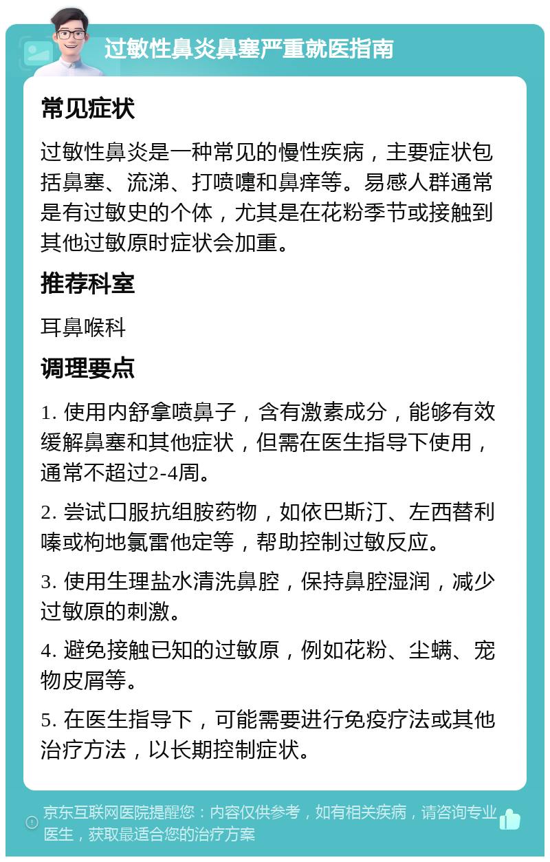 过敏性鼻炎鼻塞严重就医指南 常见症状 过敏性鼻炎是一种常见的慢性疾病，主要症状包括鼻塞、流涕、打喷嚏和鼻痒等。易感人群通常是有过敏史的个体，尤其是在花粉季节或接触到其他过敏原时症状会加重。 推荐科室 耳鼻喉科 调理要点 1. 使用内舒拿喷鼻子，含有激素成分，能够有效缓解鼻塞和其他症状，但需在医生指导下使用，通常不超过2-4周。 2. 尝试口服抗组胺药物，如依巴斯汀、左西替利嗪或枸地氯雷他定等，帮助控制过敏反应。 3. 使用生理盐水清洗鼻腔，保持鼻腔湿润，减少过敏原的刺激。 4. 避免接触已知的过敏原，例如花粉、尘螨、宠物皮屑等。 5. 在医生指导下，可能需要进行免疫疗法或其他治疗方法，以长期控制症状。