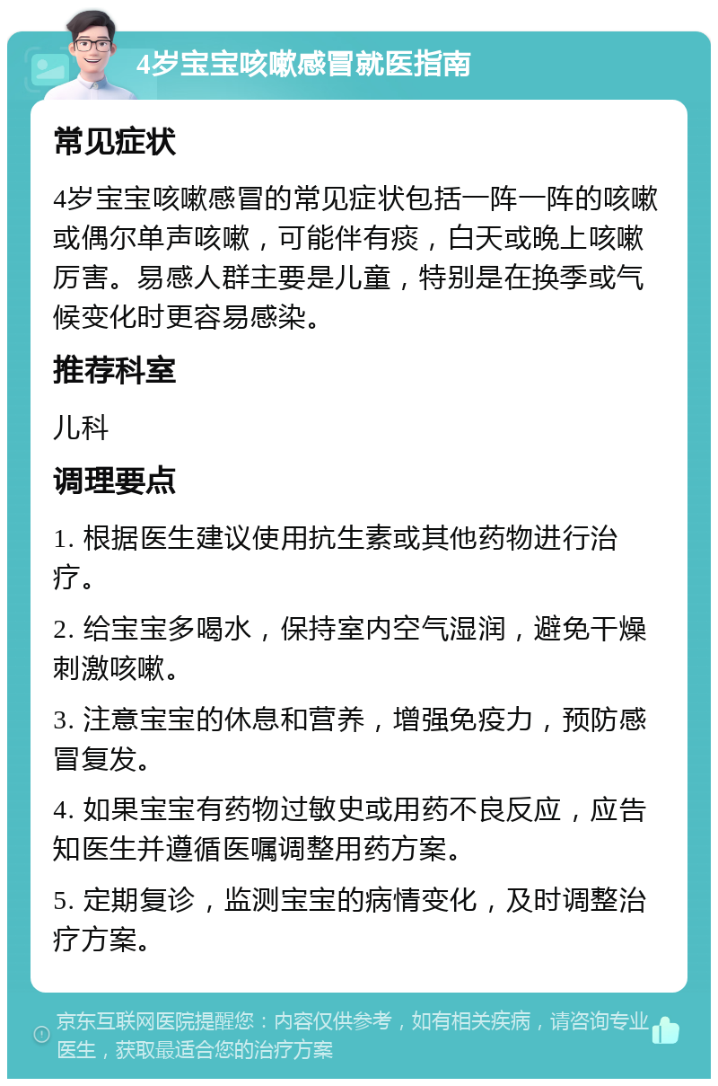 4岁宝宝咳嗽感冒就医指南 常见症状 4岁宝宝咳嗽感冒的常见症状包括一阵一阵的咳嗽或偶尔单声咳嗽，可能伴有痰，白天或晚上咳嗽厉害。易感人群主要是儿童，特别是在换季或气候变化时更容易感染。 推荐科室 儿科 调理要点 1. 根据医生建议使用抗生素或其他药物进行治疗。 2. 给宝宝多喝水，保持室内空气湿润，避免干燥刺激咳嗽。 3. 注意宝宝的休息和营养，增强免疫力，预防感冒复发。 4. 如果宝宝有药物过敏史或用药不良反应，应告知医生并遵循医嘱调整用药方案。 5. 定期复诊，监测宝宝的病情变化，及时调整治疗方案。