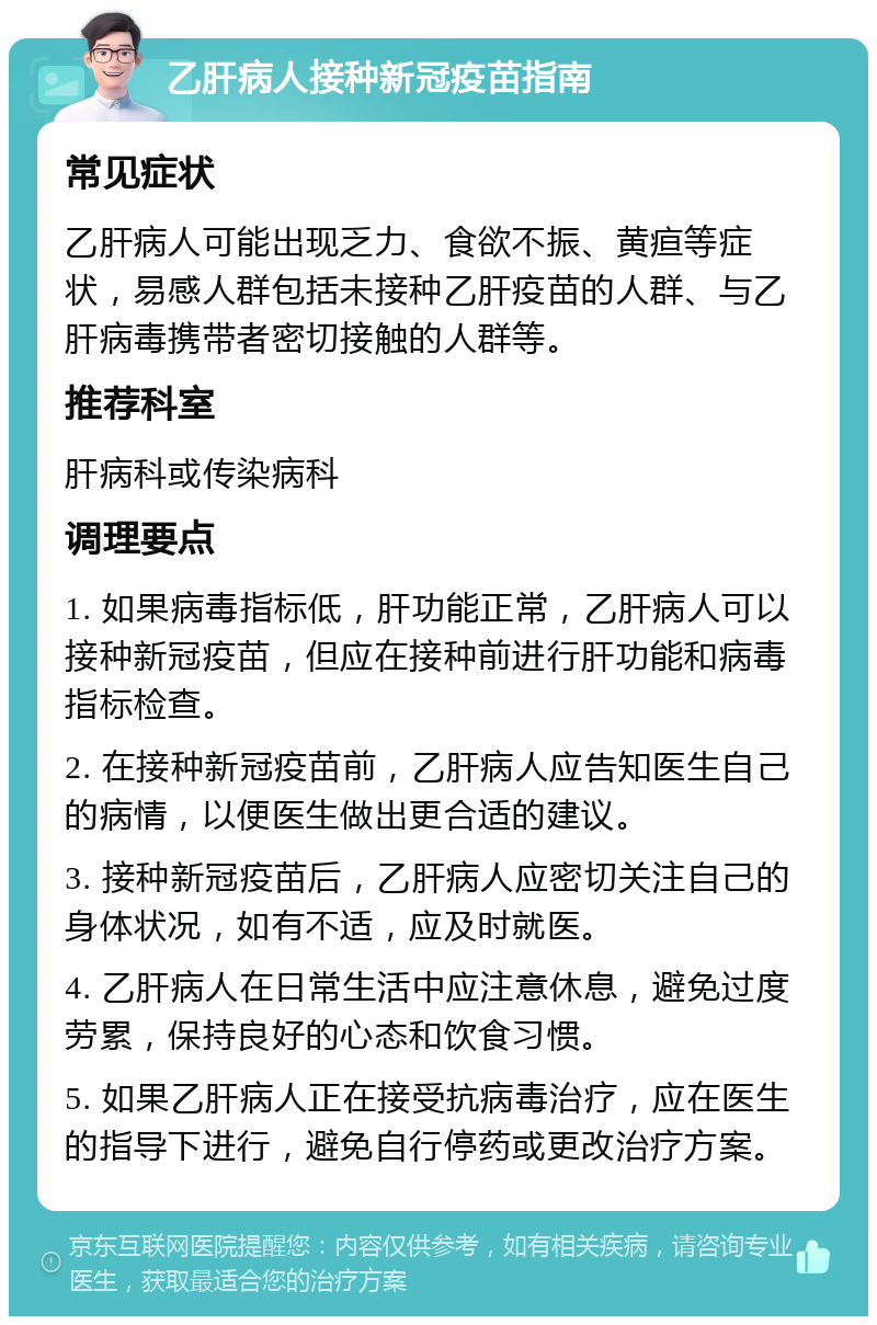 乙肝病人接种新冠疫苗指南 常见症状 乙肝病人可能出现乏力、食欲不振、黄疸等症状，易感人群包括未接种乙肝疫苗的人群、与乙肝病毒携带者密切接触的人群等。 推荐科室 肝病科或传染病科 调理要点 1. 如果病毒指标低，肝功能正常，乙肝病人可以接种新冠疫苗，但应在接种前进行肝功能和病毒指标检查。 2. 在接种新冠疫苗前，乙肝病人应告知医生自己的病情，以便医生做出更合适的建议。 3. 接种新冠疫苗后，乙肝病人应密切关注自己的身体状况，如有不适，应及时就医。 4. 乙肝病人在日常生活中应注意休息，避免过度劳累，保持良好的心态和饮食习惯。 5. 如果乙肝病人正在接受抗病毒治疗，应在医生的指导下进行，避免自行停药或更改治疗方案。