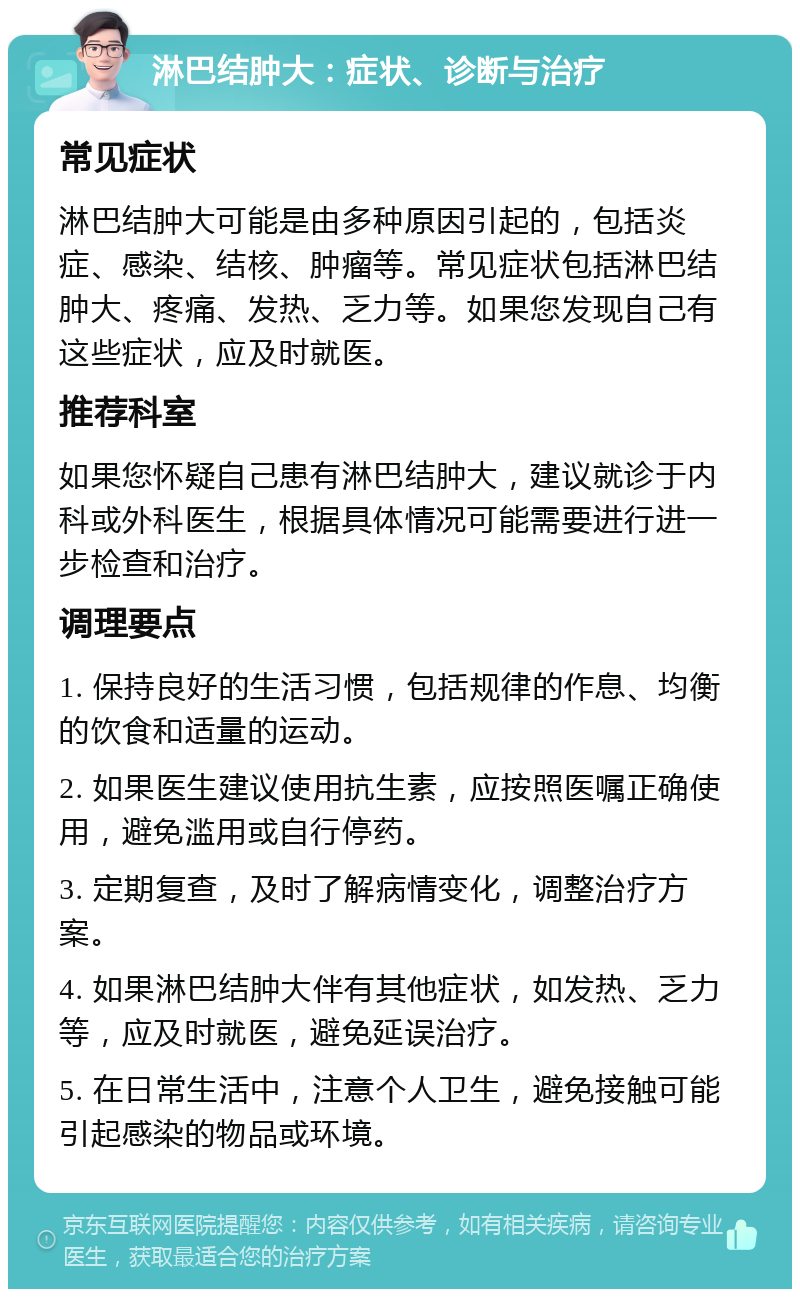 淋巴结肿大：症状、诊断与治疗 常见症状 淋巴结肿大可能是由多种原因引起的，包括炎症、感染、结核、肿瘤等。常见症状包括淋巴结肿大、疼痛、发热、乏力等。如果您发现自己有这些症状，应及时就医。 推荐科室 如果您怀疑自己患有淋巴结肿大，建议就诊于内科或外科医生，根据具体情况可能需要进行进一步检查和治疗。 调理要点 1. 保持良好的生活习惯，包括规律的作息、均衡的饮食和适量的运动。 2. 如果医生建议使用抗生素，应按照医嘱正确使用，避免滥用或自行停药。 3. 定期复查，及时了解病情变化，调整治疗方案。 4. 如果淋巴结肿大伴有其他症状，如发热、乏力等，应及时就医，避免延误治疗。 5. 在日常生活中，注意个人卫生，避免接触可能引起感染的物品或环境。