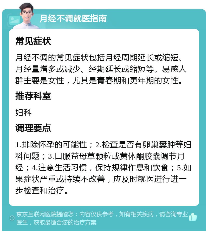 月经不调就医指南 常见症状 月经不调的常见症状包括月经周期延长或缩短、月经量增多或减少、经期延长或缩短等。易感人群主要是女性，尤其是青春期和更年期的女性。 推荐科室 妇科 调理要点 1.排除怀孕的可能性；2.检查是否有卵巢囊肿等妇科问题；3.口服益母草颗粒或黄体酮胶囊调节月经；4.注意生活习惯，保持规律作息和饮食；5.如果症状严重或持续不改善，应及时就医进行进一步检查和治疗。