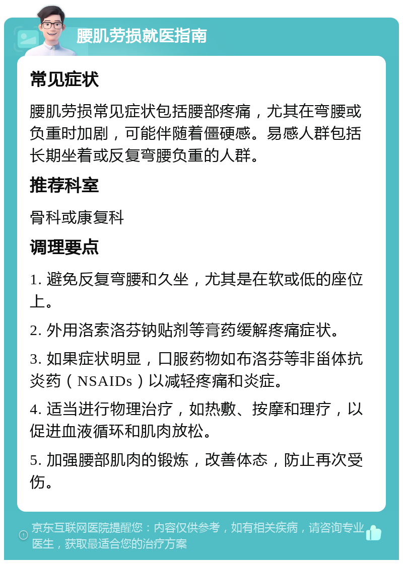 腰肌劳损就医指南 常见症状 腰肌劳损常见症状包括腰部疼痛，尤其在弯腰或负重时加剧，可能伴随着僵硬感。易感人群包括长期坐着或反复弯腰负重的人群。 推荐科室 骨科或康复科 调理要点 1. 避免反复弯腰和久坐，尤其是在软或低的座位上。 2. 外用洛索洛芬钠贴剂等膏药缓解疼痛症状。 3. 如果症状明显，口服药物如布洛芬等非甾体抗炎药（NSAIDs）以减轻疼痛和炎症。 4. 适当进行物理治疗，如热敷、按摩和理疗，以促进血液循环和肌肉放松。 5. 加强腰部肌肉的锻炼，改善体态，防止再次受伤。