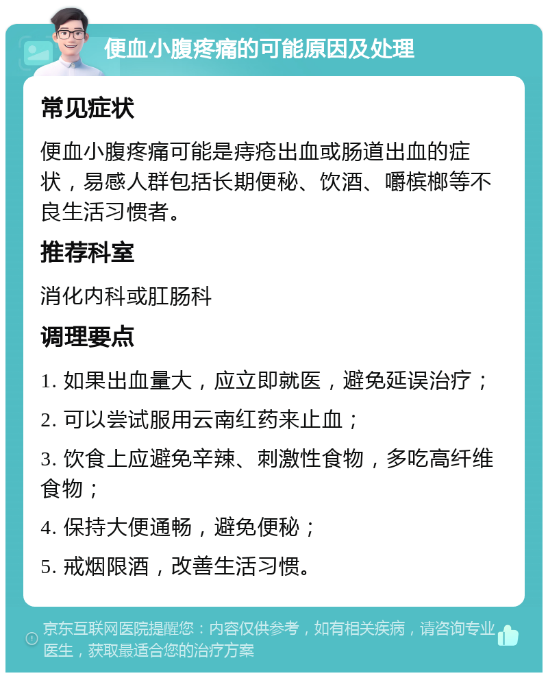 便血小腹疼痛的可能原因及处理 常见症状 便血小腹疼痛可能是痔疮出血或肠道出血的症状，易感人群包括长期便秘、饮酒、嚼槟榔等不良生活习惯者。 推荐科室 消化内科或肛肠科 调理要点 1. 如果出血量大，应立即就医，避免延误治疗； 2. 可以尝试服用云南红药来止血； 3. 饮食上应避免辛辣、刺激性食物，多吃高纤维食物； 4. 保持大便通畅，避免便秘； 5. 戒烟限酒，改善生活习惯。