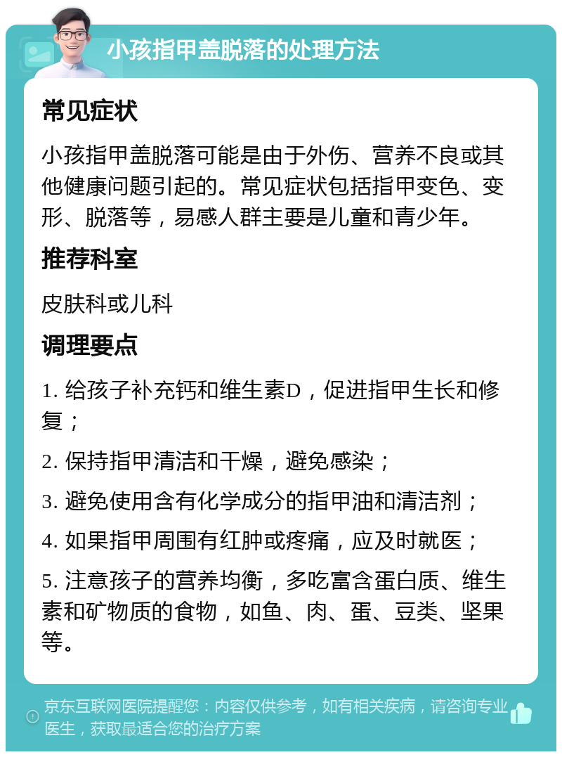 小孩指甲盖脱落的处理方法 常见症状 小孩指甲盖脱落可能是由于外伤、营养不良或其他健康问题引起的。常见症状包括指甲变色、变形、脱落等，易感人群主要是儿童和青少年。 推荐科室 皮肤科或儿科 调理要点 1. 给孩子补充钙和维生素D，促进指甲生长和修复； 2. 保持指甲清洁和干燥，避免感染； 3. 避免使用含有化学成分的指甲油和清洁剂； 4. 如果指甲周围有红肿或疼痛，应及时就医； 5. 注意孩子的营养均衡，多吃富含蛋白质、维生素和矿物质的食物，如鱼、肉、蛋、豆类、坚果等。