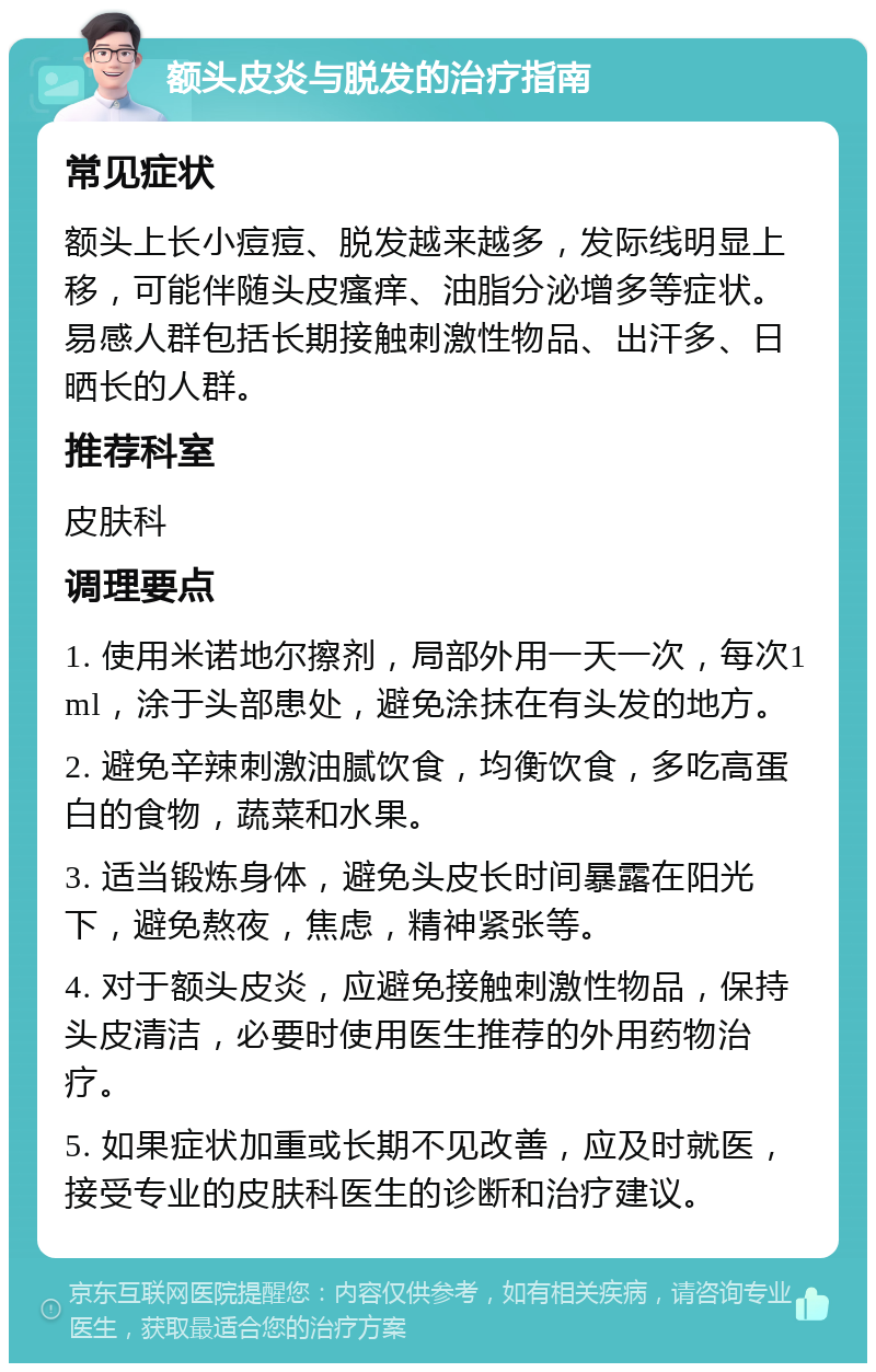 额头皮炎与脱发的治疗指南 常见症状 额头上长小痘痘、脱发越来越多，发际线明显上移，可能伴随头皮瘙痒、油脂分泌增多等症状。易感人群包括长期接触刺激性物品、出汗多、日晒长的人群。 推荐科室 皮肤科 调理要点 1. 使用米诺地尔擦剂，局部外用一天一次，每次1ml，涂于头部患处，避免涂抹在有头发的地方。 2. 避免辛辣刺激油腻饮食，均衡饮食，多吃高蛋白的食物，蔬菜和水果。 3. 适当锻炼身体，避免头皮长时间暴露在阳光下，避免熬夜，焦虑，精神紧张等。 4. 对于额头皮炎，应避免接触刺激性物品，保持头皮清洁，必要时使用医生推荐的外用药物治疗。 5. 如果症状加重或长期不见改善，应及时就医，接受专业的皮肤科医生的诊断和治疗建议。