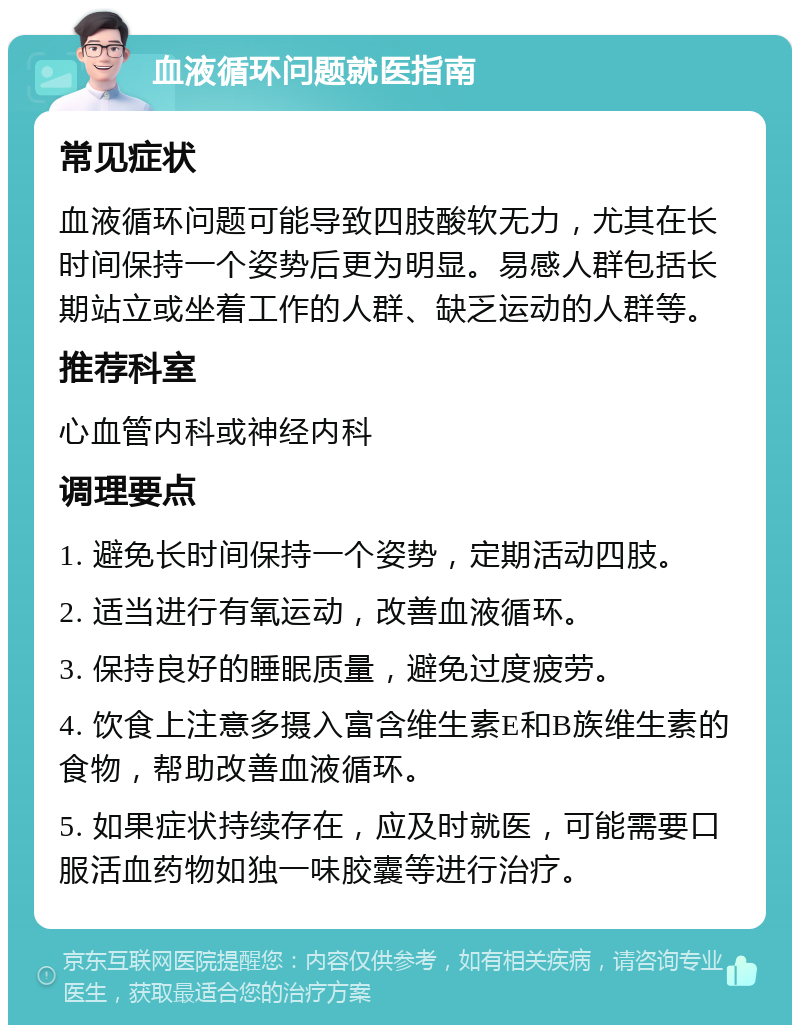 血液循环问题就医指南 常见症状 血液循环问题可能导致四肢酸软无力，尤其在长时间保持一个姿势后更为明显。易感人群包括长期站立或坐着工作的人群、缺乏运动的人群等。 推荐科室 心血管内科或神经内科 调理要点 1. 避免长时间保持一个姿势，定期活动四肢。 2. 适当进行有氧运动，改善血液循环。 3. 保持良好的睡眠质量，避免过度疲劳。 4. 饮食上注意多摄入富含维生素E和B族维生素的食物，帮助改善血液循环。 5. 如果症状持续存在，应及时就医，可能需要口服活血药物如独一味胶囊等进行治疗。