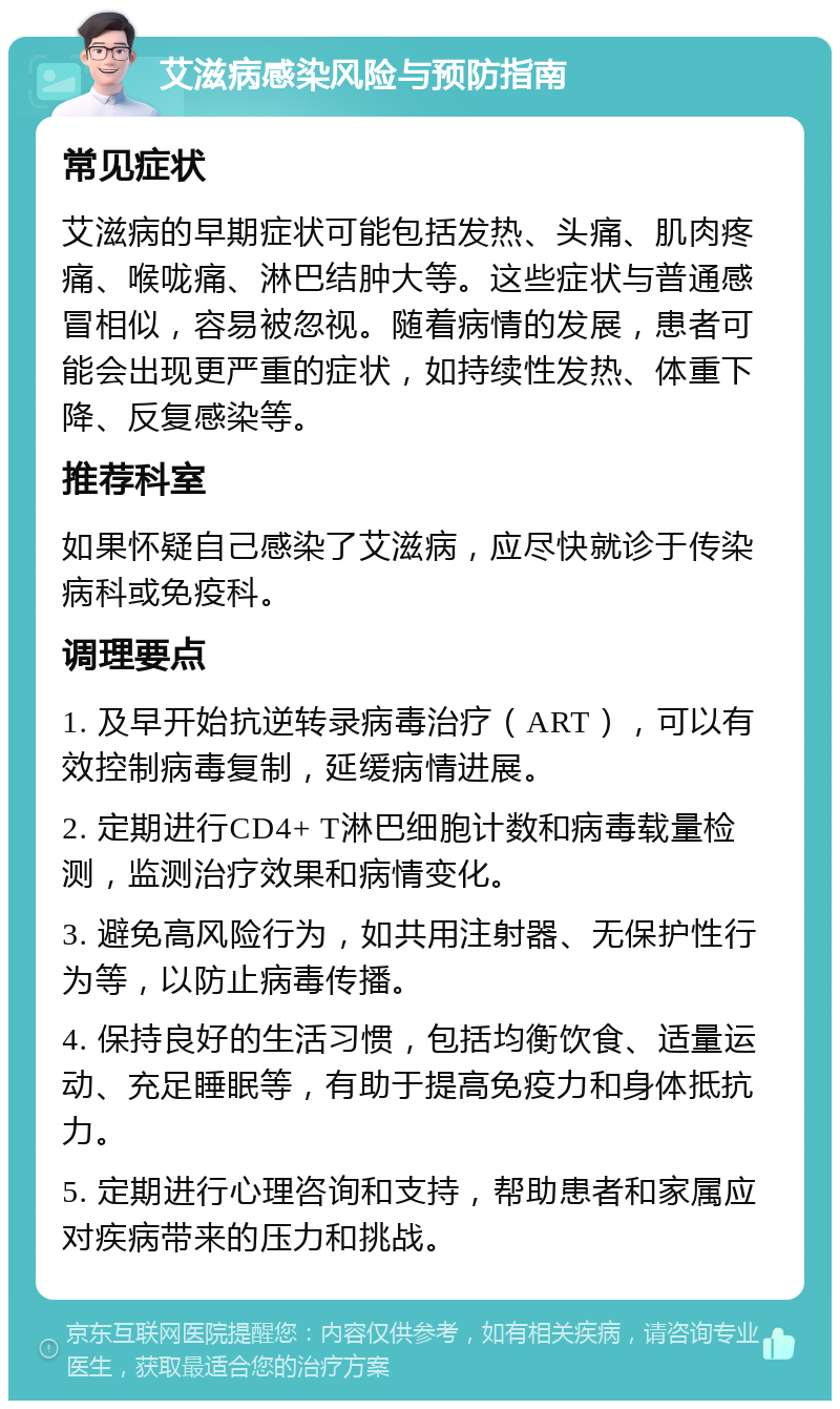 艾滋病感染风险与预防指南 常见症状 艾滋病的早期症状可能包括发热、头痛、肌肉疼痛、喉咙痛、淋巴结肿大等。这些症状与普通感冒相似，容易被忽视。随着病情的发展，患者可能会出现更严重的症状，如持续性发热、体重下降、反复感染等。 推荐科室 如果怀疑自己感染了艾滋病，应尽快就诊于传染病科或免疫科。 调理要点 1. 及早开始抗逆转录病毒治疗（ART），可以有效控制病毒复制，延缓病情进展。 2. 定期进行CD4+ T淋巴细胞计数和病毒载量检测，监测治疗效果和病情变化。 3. 避免高风险行为，如共用注射器、无保护性行为等，以防止病毒传播。 4. 保持良好的生活习惯，包括均衡饮食、适量运动、充足睡眠等，有助于提高免疫力和身体抵抗力。 5. 定期进行心理咨询和支持，帮助患者和家属应对疾病带来的压力和挑战。