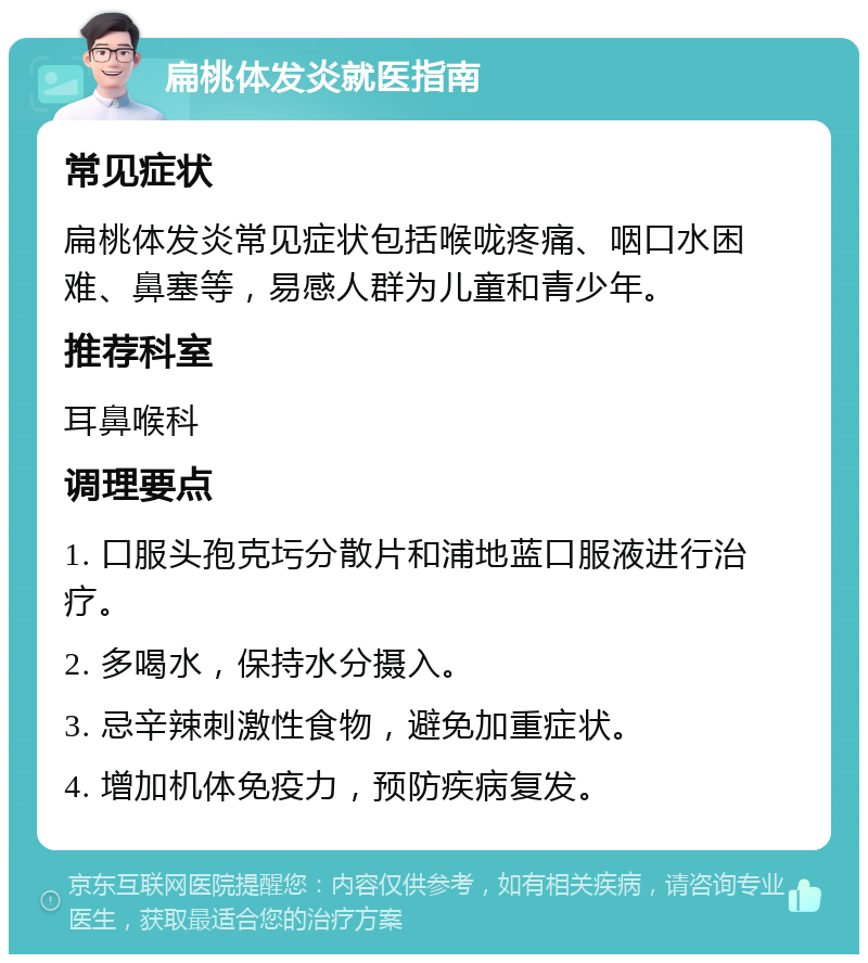 扁桃体发炎就医指南 常见症状 扁桃体发炎常见症状包括喉咙疼痛、咽口水困难、鼻塞等，易感人群为儿童和青少年。 推荐科室 耳鼻喉科 调理要点 1. 口服头孢克圬分散片和浦地蓝口服液进行治疗。 2. 多喝水，保持水分摄入。 3. 忌辛辣刺激性食物，避免加重症状。 4. 增加机体免疫力，预防疾病复发。