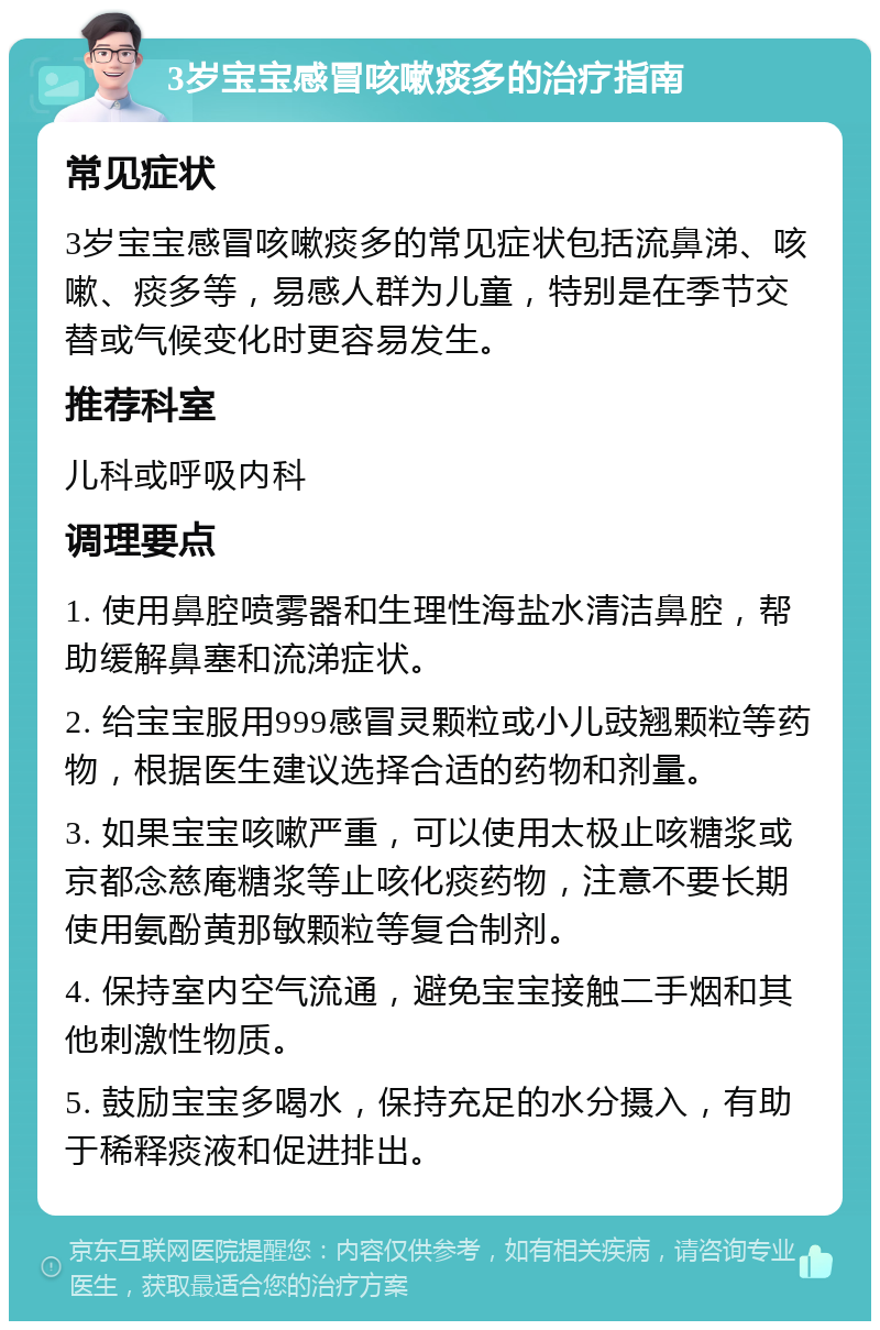 3岁宝宝感冒咳嗽痰多的治疗指南 常见症状 3岁宝宝感冒咳嗽痰多的常见症状包括流鼻涕、咳嗽、痰多等，易感人群为儿童，特别是在季节交替或气候变化时更容易发生。 推荐科室 儿科或呼吸内科 调理要点 1. 使用鼻腔喷雾器和生理性海盐水清洁鼻腔，帮助缓解鼻塞和流涕症状。 2. 给宝宝服用999感冒灵颗粒或小儿豉翘颗粒等药物，根据医生建议选择合适的药物和剂量。 3. 如果宝宝咳嗽严重，可以使用太极止咳糖浆或京都念慈庵糖浆等止咳化痰药物，注意不要长期使用氨酚黄那敏颗粒等复合制剂。 4. 保持室内空气流通，避免宝宝接触二手烟和其他刺激性物质。 5. 鼓励宝宝多喝水，保持充足的水分摄入，有助于稀释痰液和促进排出。