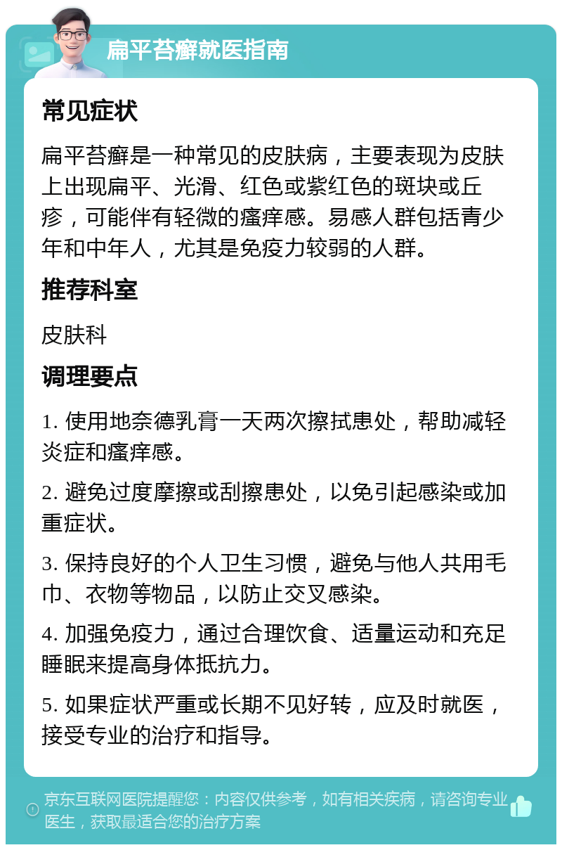 扁平苔癣就医指南 常见症状 扁平苔癣是一种常见的皮肤病，主要表现为皮肤上出现扁平、光滑、红色或紫红色的斑块或丘疹，可能伴有轻微的瘙痒感。易感人群包括青少年和中年人，尤其是免疫力较弱的人群。 推荐科室 皮肤科 调理要点 1. 使用地奈德乳膏一天两次擦拭患处，帮助减轻炎症和瘙痒感。 2. 避免过度摩擦或刮擦患处，以免引起感染或加重症状。 3. 保持良好的个人卫生习惯，避免与他人共用毛巾、衣物等物品，以防止交叉感染。 4. 加强免疫力，通过合理饮食、适量运动和充足睡眠来提高身体抵抗力。 5. 如果症状严重或长期不见好转，应及时就医，接受专业的治疗和指导。