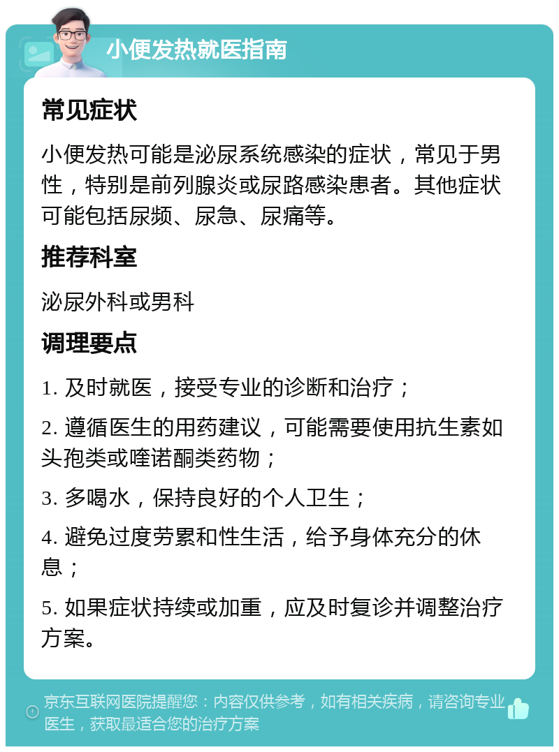 小便发热就医指南 常见症状 小便发热可能是泌尿系统感染的症状，常见于男性，特别是前列腺炎或尿路感染患者。其他症状可能包括尿频、尿急、尿痛等。 推荐科室 泌尿外科或男科 调理要点 1. 及时就医，接受专业的诊断和治疗； 2. 遵循医生的用药建议，可能需要使用抗生素如头孢类或喹诺酮类药物； 3. 多喝水，保持良好的个人卫生； 4. 避免过度劳累和性生活，给予身体充分的休息； 5. 如果症状持续或加重，应及时复诊并调整治疗方案。