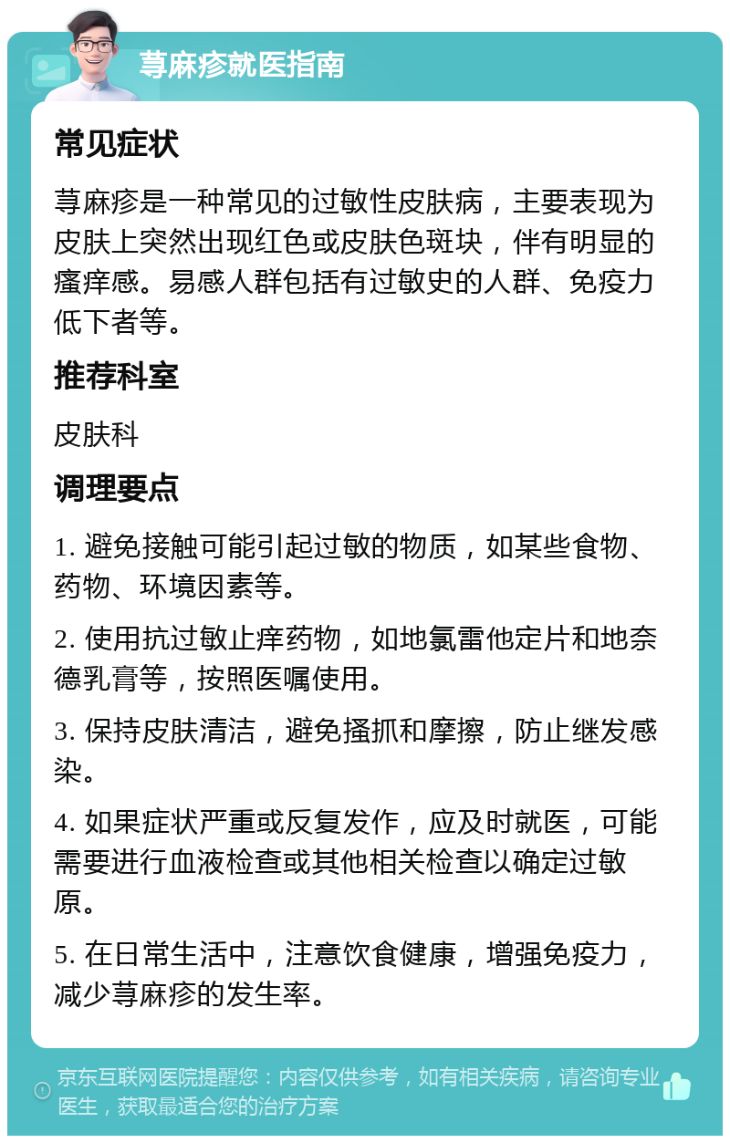 荨麻疹就医指南 常见症状 荨麻疹是一种常见的过敏性皮肤病，主要表现为皮肤上突然出现红色或皮肤色斑块，伴有明显的瘙痒感。易感人群包括有过敏史的人群、免疫力低下者等。 推荐科室 皮肤科 调理要点 1. 避免接触可能引起过敏的物质，如某些食物、药物、环境因素等。 2. 使用抗过敏止痒药物，如地氯雷他定片和地奈德乳膏等，按照医嘱使用。 3. 保持皮肤清洁，避免搔抓和摩擦，防止继发感染。 4. 如果症状严重或反复发作，应及时就医，可能需要进行血液检查或其他相关检查以确定过敏原。 5. 在日常生活中，注意饮食健康，增强免疫力，减少荨麻疹的发生率。