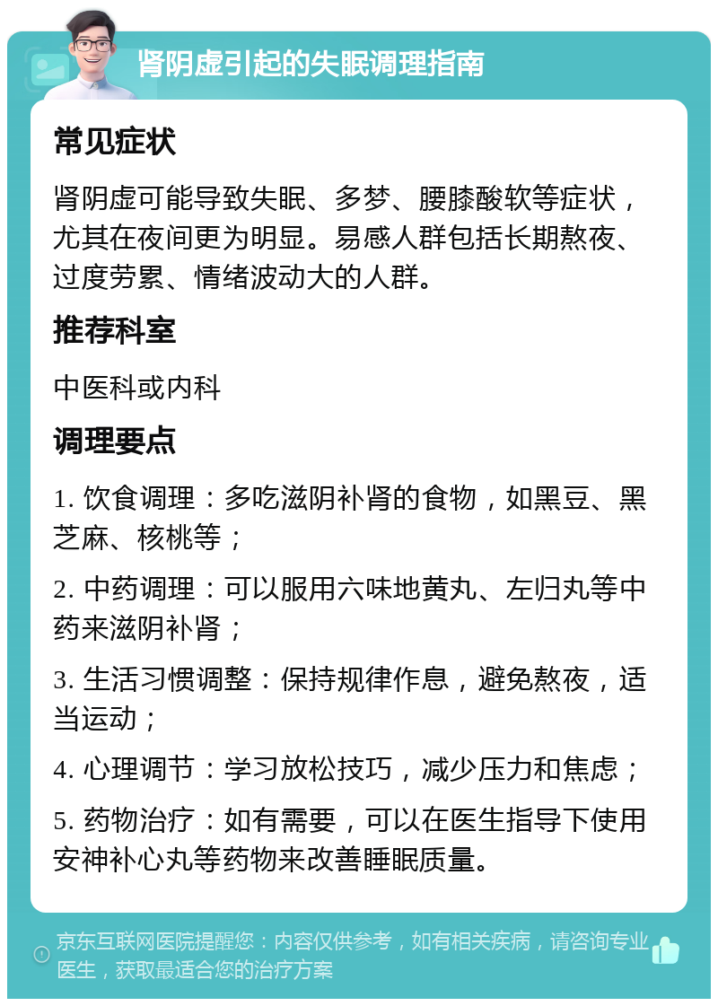 肾阴虚引起的失眠调理指南 常见症状 肾阴虚可能导致失眠、多梦、腰膝酸软等症状，尤其在夜间更为明显。易感人群包括长期熬夜、过度劳累、情绪波动大的人群。 推荐科室 中医科或内科 调理要点 1. 饮食调理：多吃滋阴补肾的食物，如黑豆、黑芝麻、核桃等； 2. 中药调理：可以服用六味地黄丸、左归丸等中药来滋阴补肾； 3. 生活习惯调整：保持规律作息，避免熬夜，适当运动； 4. 心理调节：学习放松技巧，减少压力和焦虑； 5. 药物治疗：如有需要，可以在医生指导下使用安神补心丸等药物来改善睡眠质量。