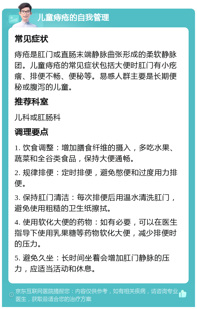 儿童痔疮的自我管理 常见症状 痔疮是肛门或直肠末端静脉曲张形成的柔软静脉团。儿童痔疮的常见症状包括大便时肛门有小疙瘩、排便不畅、便秘等。易感人群主要是长期便秘或腹泻的儿童。 推荐科室 儿科或肛肠科 调理要点 1. 饮食调整：增加膳食纤维的摄入，多吃水果、蔬菜和全谷类食品，保持大便通畅。 2. 规律排便：定时排便，避免憋便和过度用力排便。 3. 保持肛门清洁：每次排便后用温水清洗肛门，避免使用粗糙的卫生纸擦拭。 4. 使用软化大便的药物：如有必要，可以在医生指导下使用乳果糖等药物软化大便，减少排便时的压力。 5. 避免久坐：长时间坐着会增加肛门静脉的压力，应适当活动和休息。