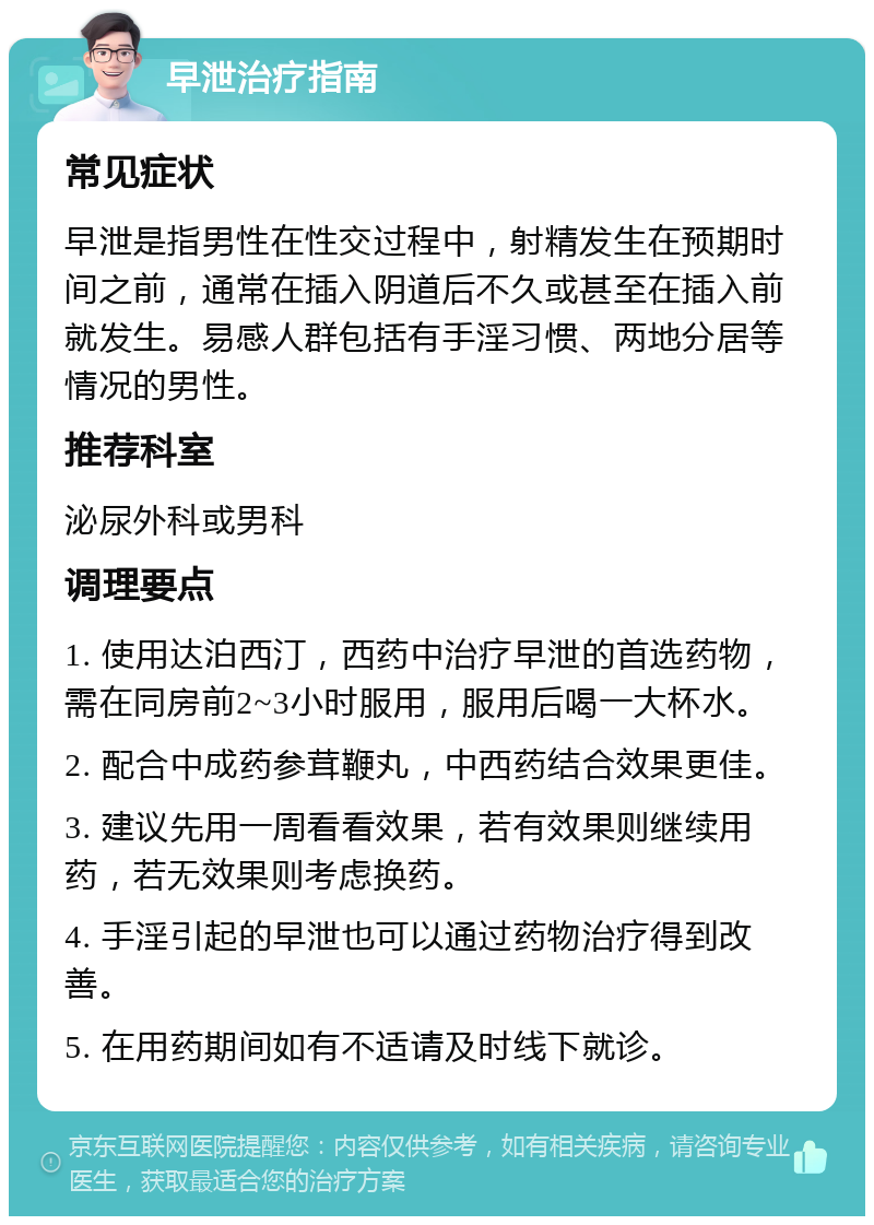 早泄治疗指南 常见症状 早泄是指男性在性交过程中，射精发生在预期时间之前，通常在插入阴道后不久或甚至在插入前就发生。易感人群包括有手淫习惯、两地分居等情况的男性。 推荐科室 泌尿外科或男科 调理要点 1. 使用达泊西汀，西药中治疗早泄的首选药物，需在同房前2~3小时服用，服用后喝一大杯水。 2. 配合中成药参茸鞭丸，中西药结合效果更佳。 3. 建议先用一周看看效果，若有效果则继续用药，若无效果则考虑换药。 4. 手淫引起的早泄也可以通过药物治疗得到改善。 5. 在用药期间如有不适请及时线下就诊。