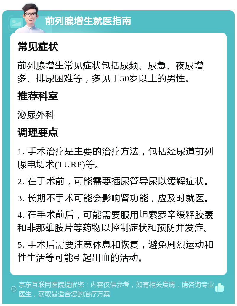 前列腺增生就医指南 常见症状 前列腺增生常见症状包括尿频、尿急、夜尿增多、排尿困难等，多见于50岁以上的男性。 推荐科室 泌尿外科 调理要点 1. 手术治疗是主要的治疗方法，包括经尿道前列腺电切术(TURP)等。 2. 在手术前，可能需要插尿管导尿以缓解症状。 3. 长期不手术可能会影响肾功能，应及时就医。 4. 在手术前后，可能需要服用坦索罗辛缓释胶囊和非那雄胺片等药物以控制症状和预防并发症。 5. 手术后需要注意休息和恢复，避免剧烈运动和性生活等可能引起出血的活动。