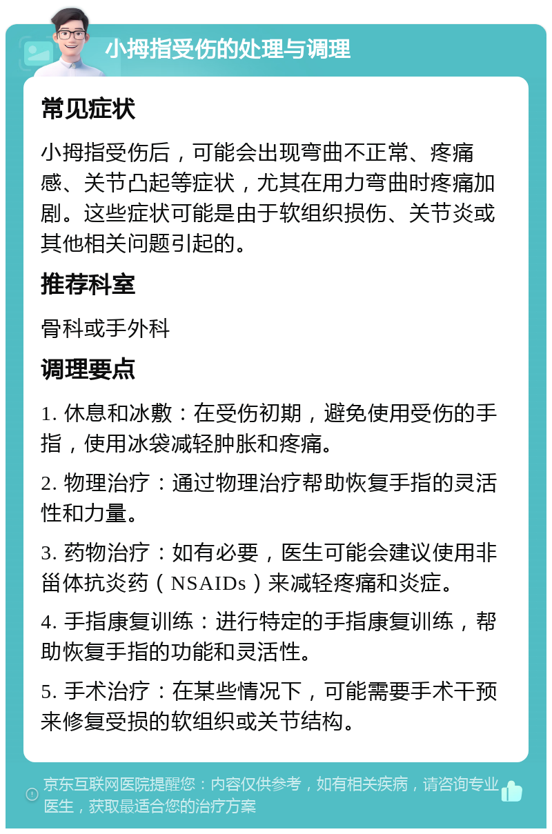 小拇指受伤的处理与调理 常见症状 小拇指受伤后，可能会出现弯曲不正常、疼痛感、关节凸起等症状，尤其在用力弯曲时疼痛加剧。这些症状可能是由于软组织损伤、关节炎或其他相关问题引起的。 推荐科室 骨科或手外科 调理要点 1. 休息和冰敷：在受伤初期，避免使用受伤的手指，使用冰袋减轻肿胀和疼痛。 2. 物理治疗：通过物理治疗帮助恢复手指的灵活性和力量。 3. 药物治疗：如有必要，医生可能会建议使用非甾体抗炎药（NSAIDs）来减轻疼痛和炎症。 4. 手指康复训练：进行特定的手指康复训练，帮助恢复手指的功能和灵活性。 5. 手术治疗：在某些情况下，可能需要手术干预来修复受损的软组织或关节结构。