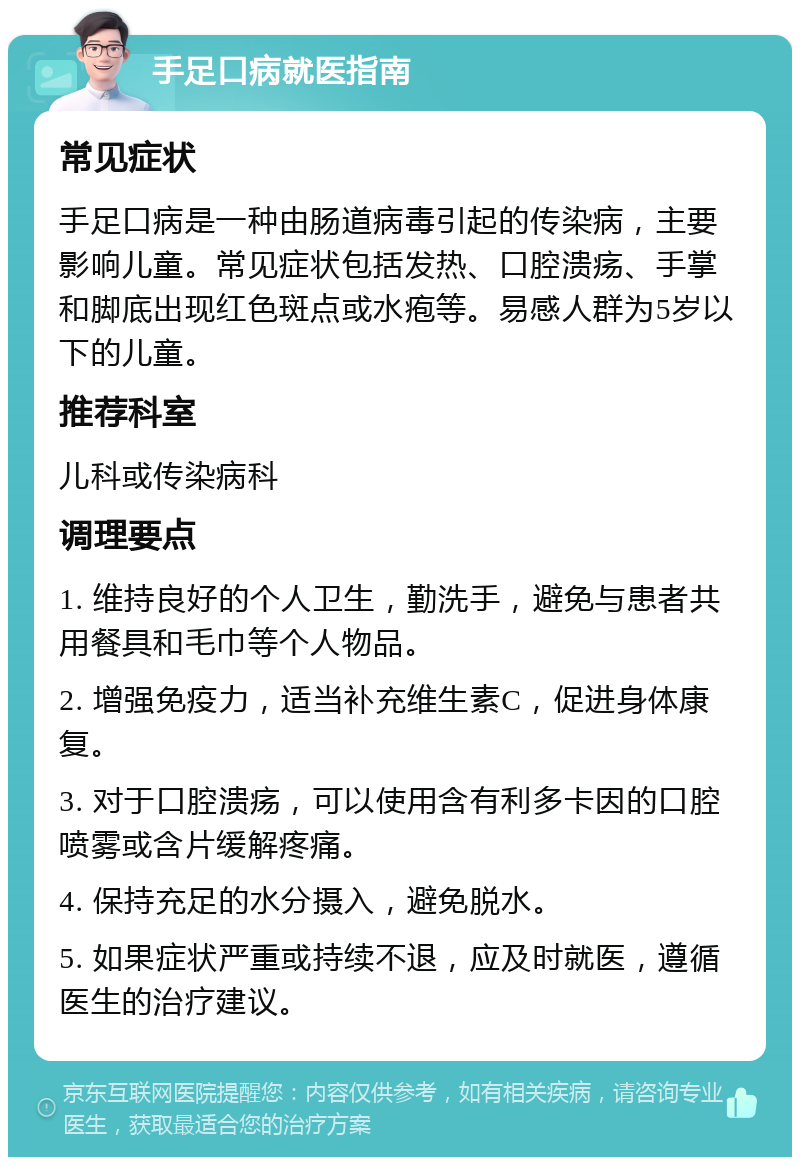 手足口病就医指南 常见症状 手足口病是一种由肠道病毒引起的传染病，主要影响儿童。常见症状包括发热、口腔溃疡、手掌和脚底出现红色斑点或水疱等。易感人群为5岁以下的儿童。 推荐科室 儿科或传染病科 调理要点 1. 维持良好的个人卫生，勤洗手，避免与患者共用餐具和毛巾等个人物品。 2. 增强免疫力，适当补充维生素C，促进身体康复。 3. 对于口腔溃疡，可以使用含有利多卡因的口腔喷雾或含片缓解疼痛。 4. 保持充足的水分摄入，避免脱水。 5. 如果症状严重或持续不退，应及时就医，遵循医生的治疗建议。