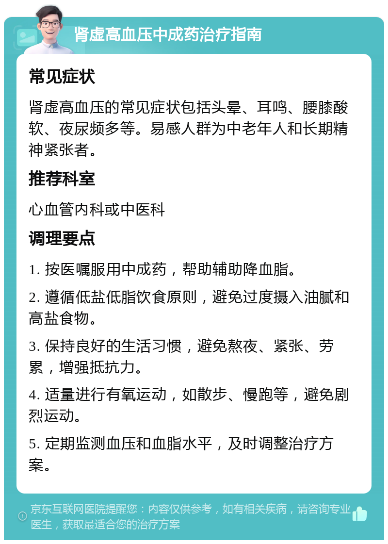 肾虚高血压中成药治疗指南 常见症状 肾虚高血压的常见症状包括头晕、耳鸣、腰膝酸软、夜尿频多等。易感人群为中老年人和长期精神紧张者。 推荐科室 心血管内科或中医科 调理要点 1. 按医嘱服用中成药，帮助辅助降血脂。 2. 遵循低盐低脂饮食原则，避免过度摄入油腻和高盐食物。 3. 保持良好的生活习惯，避免熬夜、紧张、劳累，增强抵抗力。 4. 适量进行有氧运动，如散步、慢跑等，避免剧烈运动。 5. 定期监测血压和血脂水平，及时调整治疗方案。