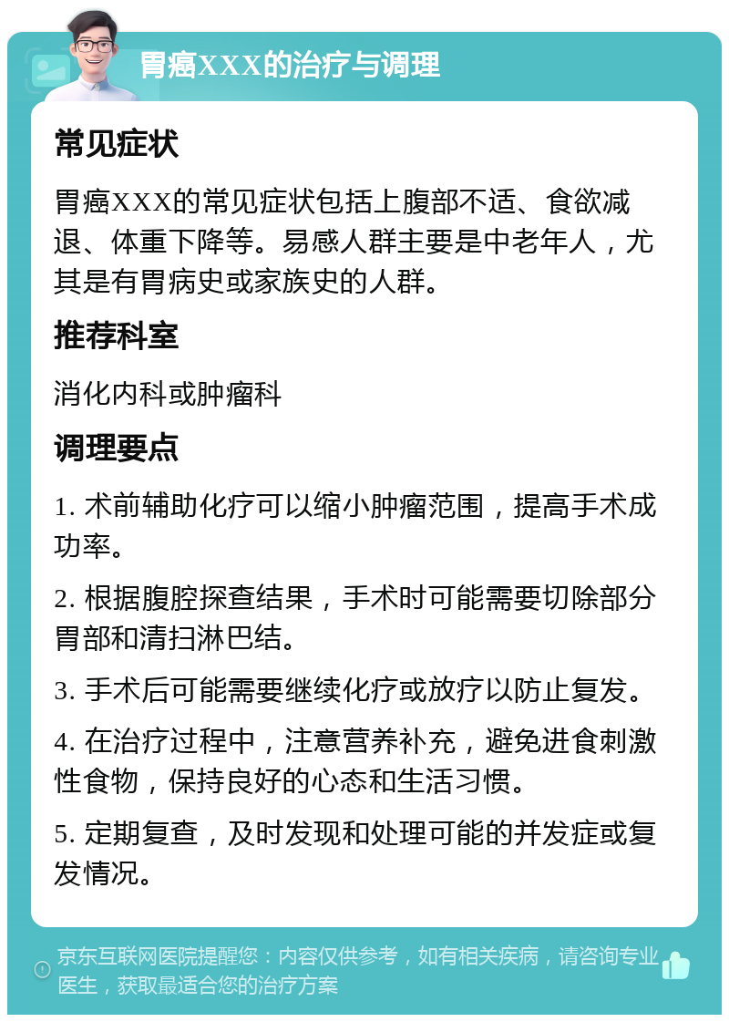 胃癌XXX的治疗与调理 常见症状 胃癌XXX的常见症状包括上腹部不适、食欲减退、体重下降等。易感人群主要是中老年人，尤其是有胃病史或家族史的人群。 推荐科室 消化内科或肿瘤科 调理要点 1. 术前辅助化疗可以缩小肿瘤范围，提高手术成功率。 2. 根据腹腔探查结果，手术时可能需要切除部分胃部和清扫淋巴结。 3. 手术后可能需要继续化疗或放疗以防止复发。 4. 在治疗过程中，注意营养补充，避免进食刺激性食物，保持良好的心态和生活习惯。 5. 定期复查，及时发现和处理可能的并发症或复发情况。