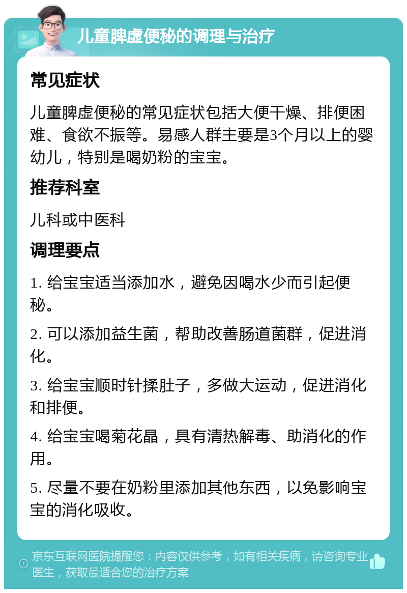 儿童脾虚便秘的调理与治疗 常见症状 儿童脾虚便秘的常见症状包括大便干燥、排便困难、食欲不振等。易感人群主要是3个月以上的婴幼儿，特别是喝奶粉的宝宝。 推荐科室 儿科或中医科 调理要点 1. 给宝宝适当添加水，避免因喝水少而引起便秘。 2. 可以添加益生菌，帮助改善肠道菌群，促进消化。 3. 给宝宝顺时针揉肚子，多做大运动，促进消化和排便。 4. 给宝宝喝菊花晶，具有清热解毒、助消化的作用。 5. 尽量不要在奶粉里添加其他东西，以免影响宝宝的消化吸收。