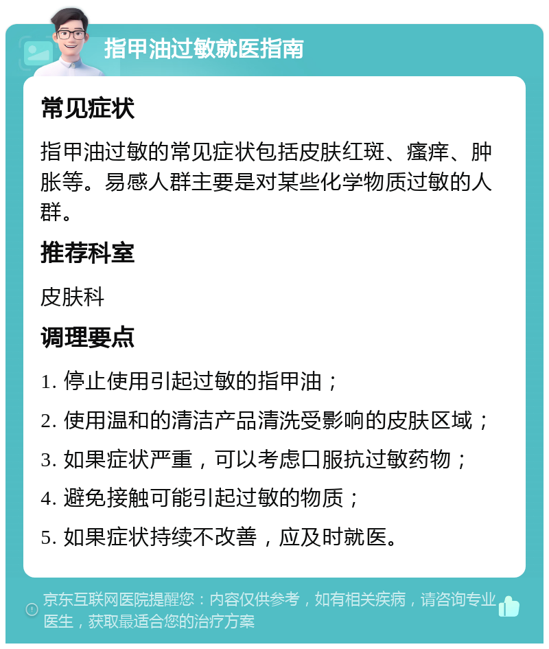 指甲油过敏就医指南 常见症状 指甲油过敏的常见症状包括皮肤红斑、瘙痒、肿胀等。易感人群主要是对某些化学物质过敏的人群。 推荐科室 皮肤科 调理要点 1. 停止使用引起过敏的指甲油； 2. 使用温和的清洁产品清洗受影响的皮肤区域； 3. 如果症状严重，可以考虑口服抗过敏药物； 4. 避免接触可能引起过敏的物质； 5. 如果症状持续不改善，应及时就医。