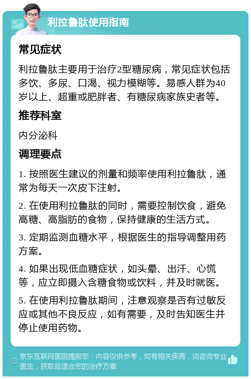 利拉鲁肽使用指南 常见症状 利拉鲁肽主要用于治疗2型糖尿病，常见症状包括多饮、多尿、口渴、视力模糊等。易感人群为40岁以上、超重或肥胖者、有糖尿病家族史者等。 推荐科室 内分泌科 调理要点 1. 按照医生建议的剂量和频率使用利拉鲁肽，通常为每天一次皮下注射。 2. 在使用利拉鲁肽的同时，需要控制饮食，避免高糖、高脂肪的食物，保持健康的生活方式。 3. 定期监测血糖水平，根据医生的指导调整用药方案。 4. 如果出现低血糖症状，如头晕、出汗、心慌等，应立即摄入含糖食物或饮料，并及时就医。 5. 在使用利拉鲁肽期间，注意观察是否有过敏反应或其他不良反应，如有需要，及时告知医生并停止使用药物。