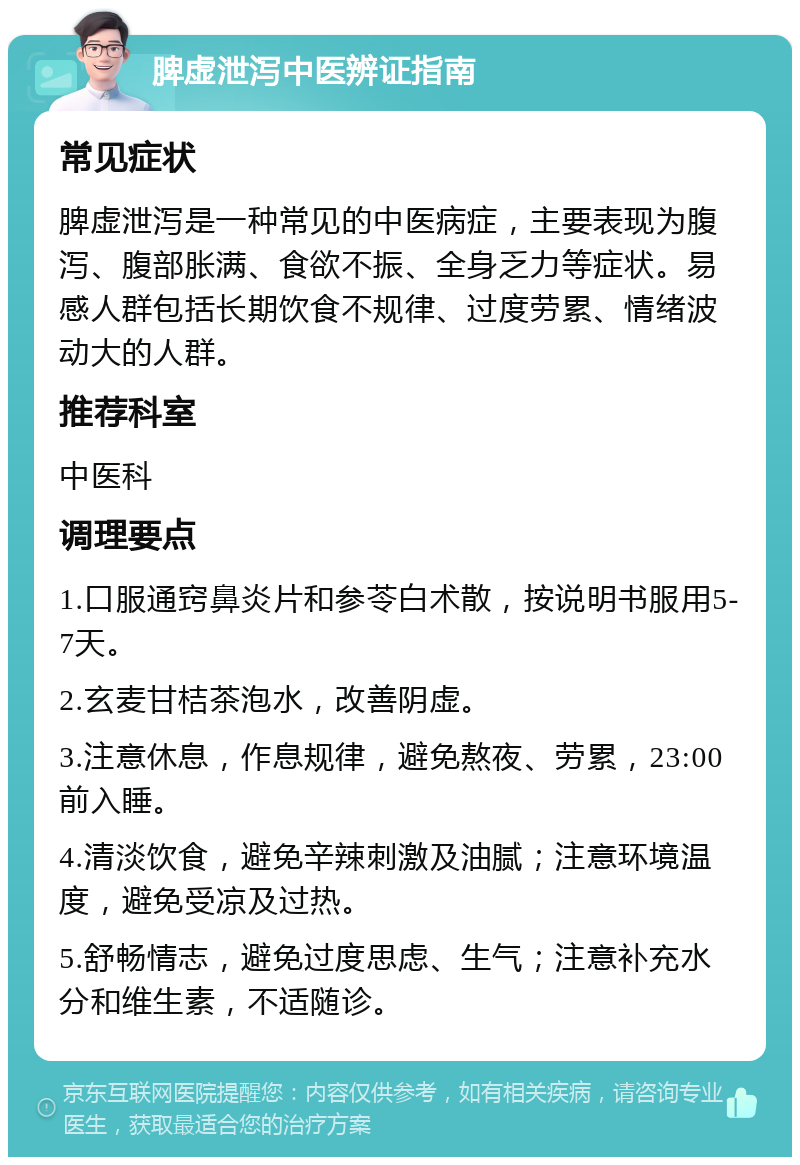 脾虚泄泻中医辨证指南 常见症状 脾虚泄泻是一种常见的中医病症，主要表现为腹泻、腹部胀满、食欲不振、全身乏力等症状。易感人群包括长期饮食不规律、过度劳累、情绪波动大的人群。 推荐科室 中医科 调理要点 1.口服通窍鼻炎片和参苓白术散，按说明书服用5-7天。 2.玄麦甘桔茶泡水，改善阴虚。 3.注意休息，作息规律，避免熬夜、劳累，23:00前入睡。 4.清淡饮食，避免辛辣刺激及油腻；注意环境温度，避免受凉及过热。 5.舒畅情志，避免过度思虑、生气；注意补充水分和维生素，不适随诊。