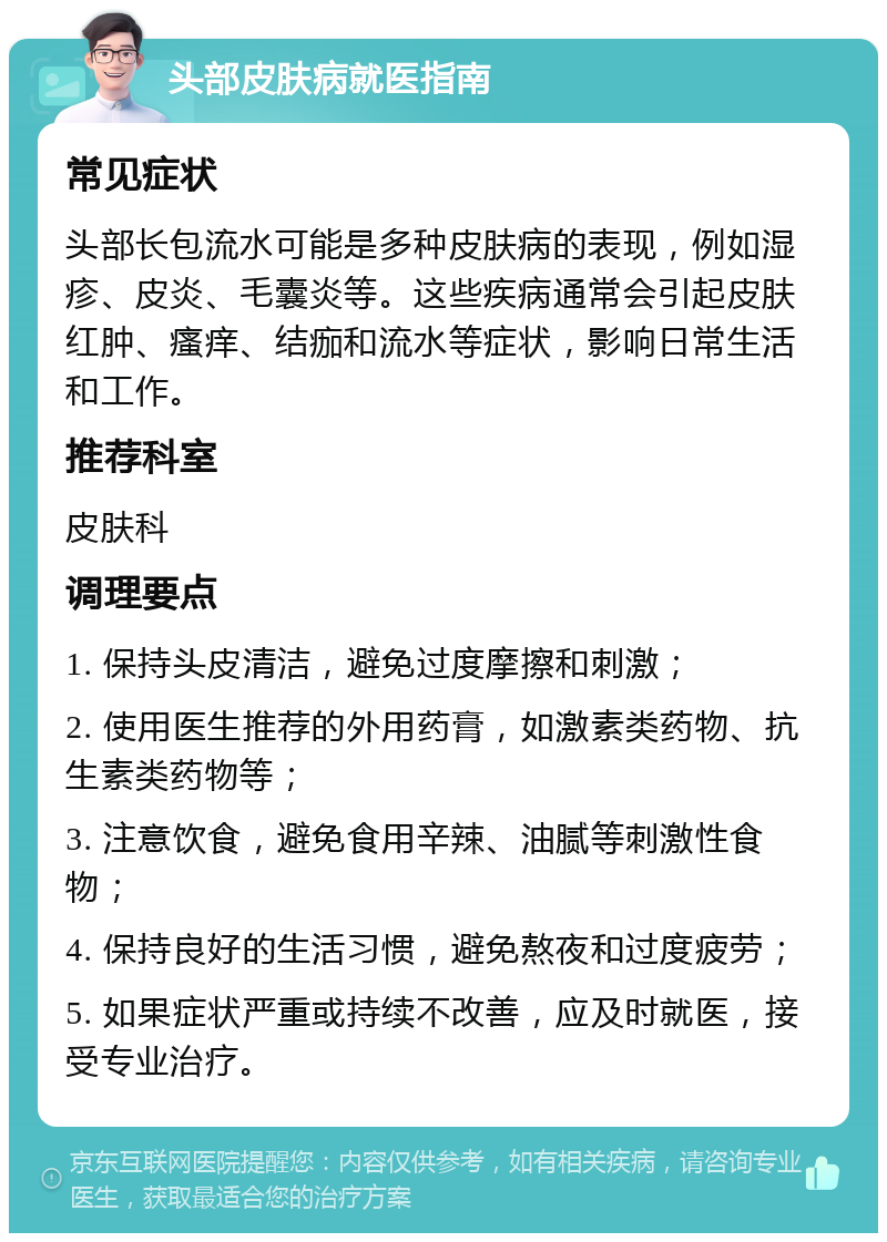 头部皮肤病就医指南 常见症状 头部长包流水可能是多种皮肤病的表现，例如湿疹、皮炎、毛囊炎等。这些疾病通常会引起皮肤红肿、瘙痒、结痂和流水等症状，影响日常生活和工作。 推荐科室 皮肤科 调理要点 1. 保持头皮清洁，避免过度摩擦和刺激； 2. 使用医生推荐的外用药膏，如激素类药物、抗生素类药物等； 3. 注意饮食，避免食用辛辣、油腻等刺激性食物； 4. 保持良好的生活习惯，避免熬夜和过度疲劳； 5. 如果症状严重或持续不改善，应及时就医，接受专业治疗。