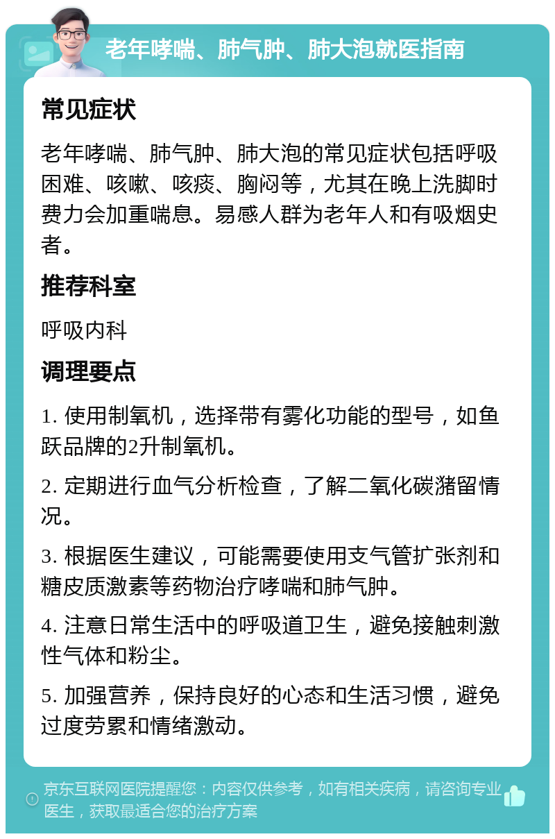 老年哮喘、肺气肿、肺大泡就医指南 常见症状 老年哮喘、肺气肿、肺大泡的常见症状包括呼吸困难、咳嗽、咳痰、胸闷等，尤其在晚上洗脚时费力会加重喘息。易感人群为老年人和有吸烟史者。 推荐科室 呼吸内科 调理要点 1. 使用制氧机，选择带有雾化功能的型号，如鱼跃品牌的2升制氧机。 2. 定期进行血气分析检查，了解二氧化碳潴留情况。 3. 根据医生建议，可能需要使用支气管扩张剂和糖皮质激素等药物治疗哮喘和肺气肿。 4. 注意日常生活中的呼吸道卫生，避免接触刺激性气体和粉尘。 5. 加强营养，保持良好的心态和生活习惯，避免过度劳累和情绪激动。