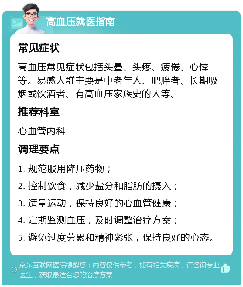 高血压就医指南 常见症状 高血压常见症状包括头晕、头疼、疲倦、心悸等。易感人群主要是中老年人、肥胖者、长期吸烟或饮酒者、有高血压家族史的人等。 推荐科室 心血管内科 调理要点 1. 规范服用降压药物； 2. 控制饮食，减少盐分和脂肪的摄入； 3. 适量运动，保持良好的心血管健康； 4. 定期监测血压，及时调整治疗方案； 5. 避免过度劳累和精神紧张，保持良好的心态。