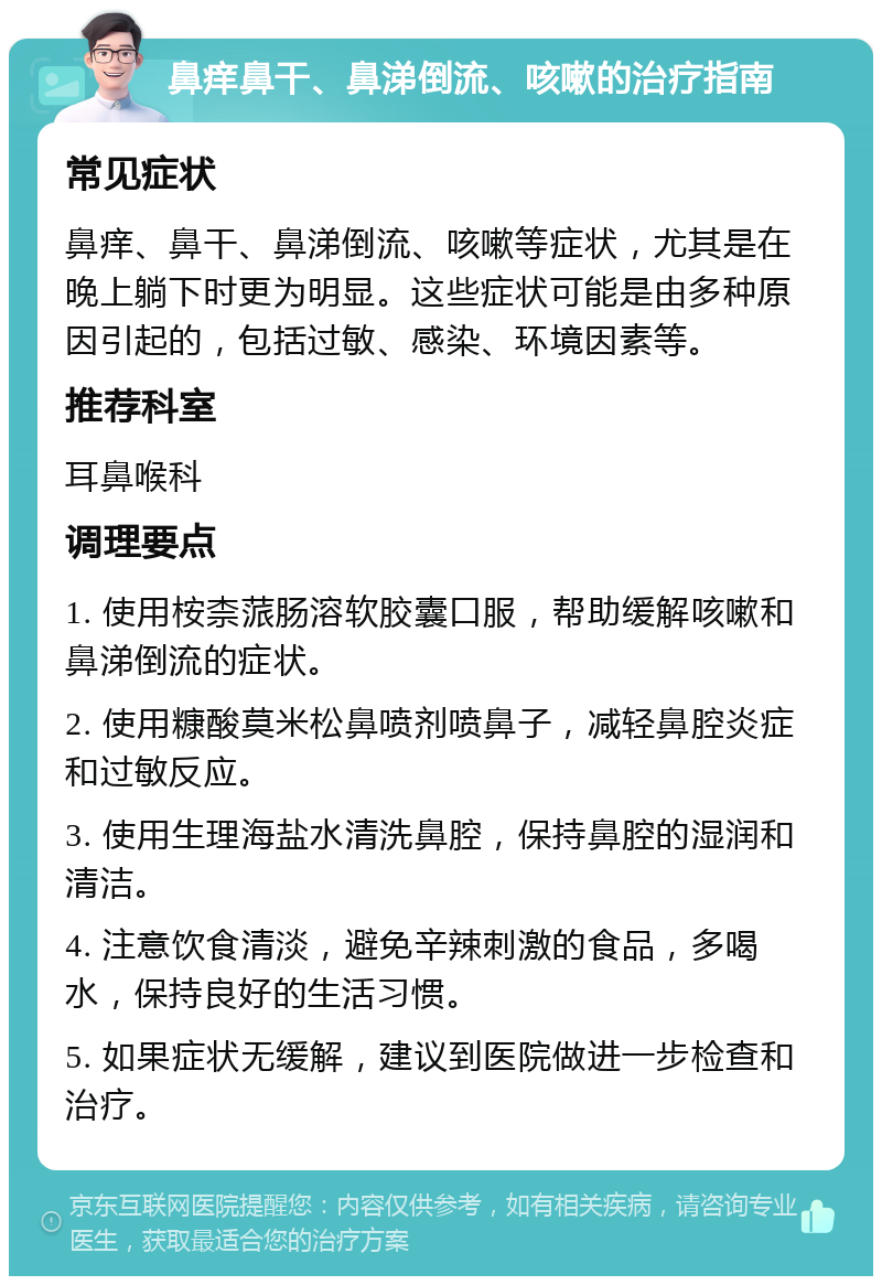 鼻痒鼻干、鼻涕倒流、咳嗽的治疗指南 常见症状 鼻痒、鼻干、鼻涕倒流、咳嗽等症状，尤其是在晚上躺下时更为明显。这些症状可能是由多种原因引起的，包括过敏、感染、环境因素等。 推荐科室 耳鼻喉科 调理要点 1. 使用桉柰蒎肠溶软胶囊口服，帮助缓解咳嗽和鼻涕倒流的症状。 2. 使用糠酸莫米松鼻喷剂喷鼻子，减轻鼻腔炎症和过敏反应。 3. 使用生理海盐水清洗鼻腔，保持鼻腔的湿润和清洁。 4. 注意饮食清淡，避免辛辣刺激的食品，多喝水，保持良好的生活习惯。 5. 如果症状无缓解，建议到医院做进一步检查和治疗。