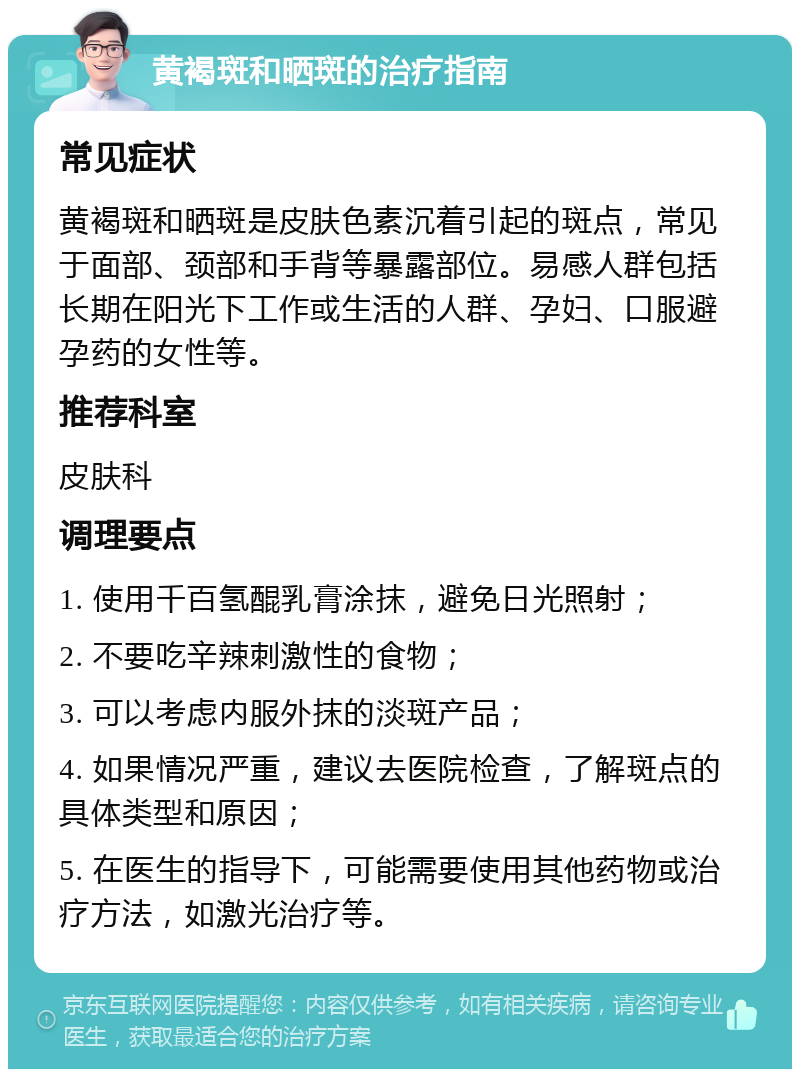 黄褐斑和晒斑的治疗指南 常见症状 黄褐斑和晒斑是皮肤色素沉着引起的斑点，常见于面部、颈部和手背等暴露部位。易感人群包括长期在阳光下工作或生活的人群、孕妇、口服避孕药的女性等。 推荐科室 皮肤科 调理要点 1. 使用千百氢醌乳膏涂抹，避免日光照射； 2. 不要吃辛辣刺激性的食物； 3. 可以考虑内服外抹的淡斑产品； 4. 如果情况严重，建议去医院检查，了解斑点的具体类型和原因； 5. 在医生的指导下，可能需要使用其他药物或治疗方法，如激光治疗等。