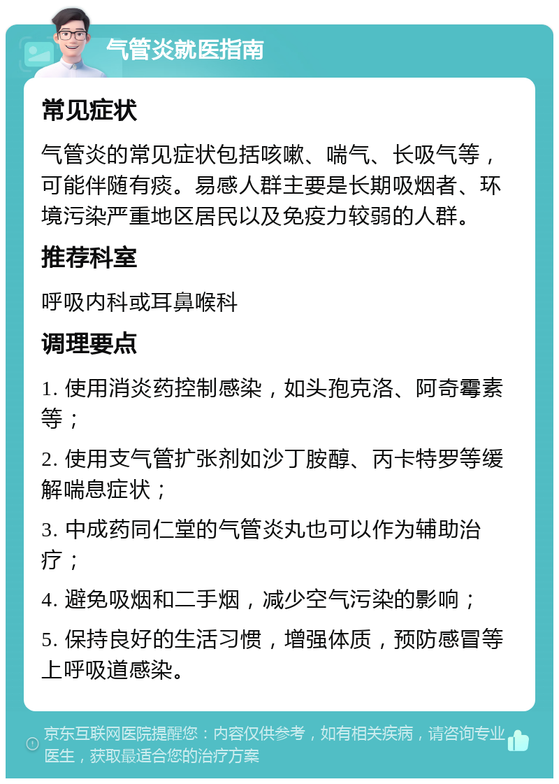 气管炎就医指南 常见症状 气管炎的常见症状包括咳嗽、喘气、长吸气等，可能伴随有痰。易感人群主要是长期吸烟者、环境污染严重地区居民以及免疫力较弱的人群。 推荐科室 呼吸内科或耳鼻喉科 调理要点 1. 使用消炎药控制感染，如头孢克洛、阿奇霉素等； 2. 使用支气管扩张剂如沙丁胺醇、丙卡特罗等缓解喘息症状； 3. 中成药同仁堂的气管炎丸也可以作为辅助治疗； 4. 避免吸烟和二手烟，减少空气污染的影响； 5. 保持良好的生活习惯，增强体质，预防感冒等上呼吸道感染。