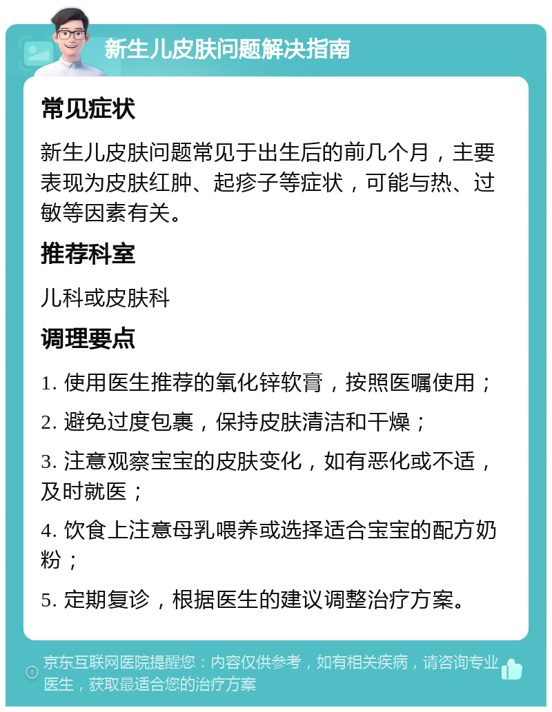 新生儿皮肤问题解决指南 常见症状 新生儿皮肤问题常见于出生后的前几个月，主要表现为皮肤红肿、起疹子等症状，可能与热、过敏等因素有关。 推荐科室 儿科或皮肤科 调理要点 1. 使用医生推荐的氧化锌软膏，按照医嘱使用； 2. 避免过度包裹，保持皮肤清洁和干燥； 3. 注意观察宝宝的皮肤变化，如有恶化或不适，及时就医； 4. 饮食上注意母乳喂养或选择适合宝宝的配方奶粉； 5. 定期复诊，根据医生的建议调整治疗方案。