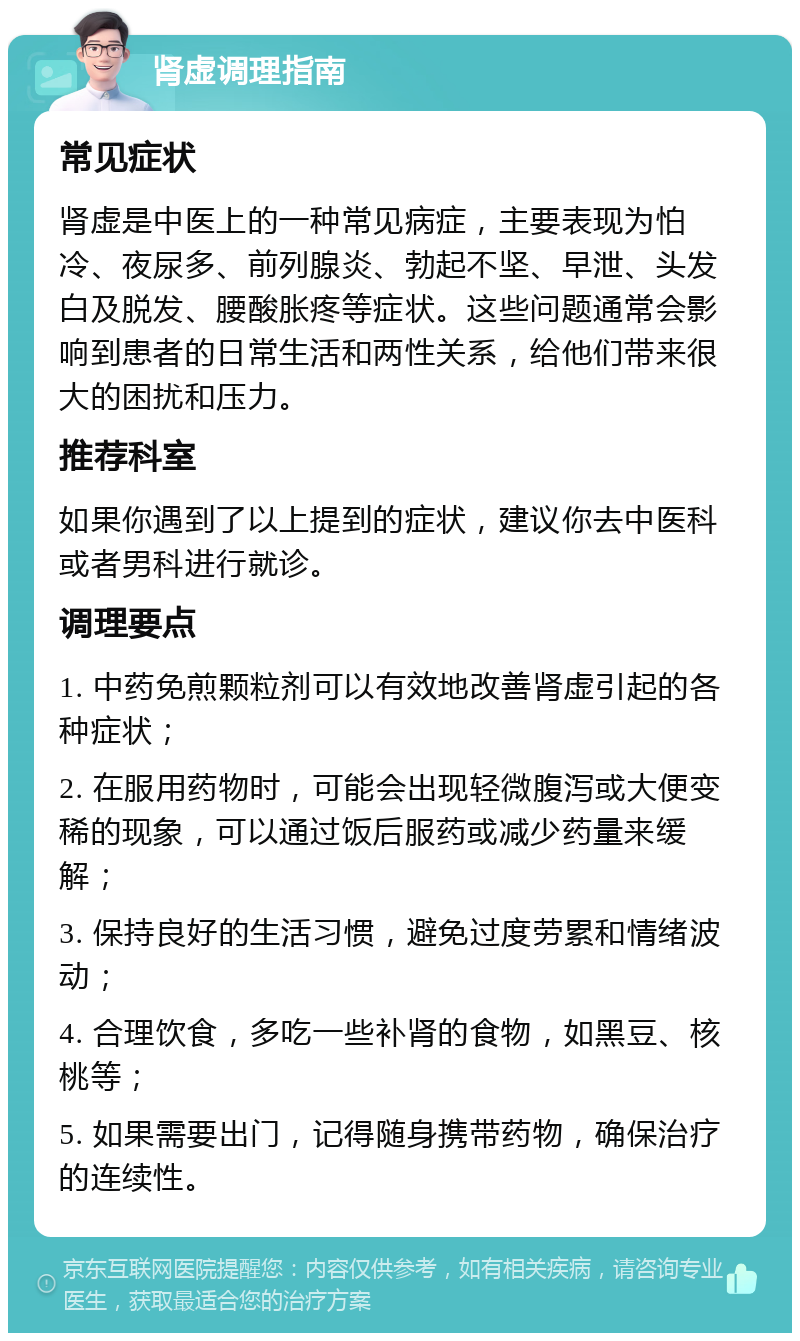 肾虚调理指南 常见症状 肾虚是中医上的一种常见病症，主要表现为怕冷、夜尿多、前列腺炎、勃起不坚、早泄、头发白及脱发、腰酸胀疼等症状。这些问题通常会影响到患者的日常生活和两性关系，给他们带来很大的困扰和压力。 推荐科室 如果你遇到了以上提到的症状，建议你去中医科或者男科进行就诊。 调理要点 1. 中药免煎颗粒剂可以有效地改善肾虚引起的各种症状； 2. 在服用药物时，可能会出现轻微腹泻或大便变稀的现象，可以通过饭后服药或减少药量来缓解； 3. 保持良好的生活习惯，避免过度劳累和情绪波动； 4. 合理饮食，多吃一些补肾的食物，如黑豆、核桃等； 5. 如果需要出门，记得随身携带药物，确保治疗的连续性。