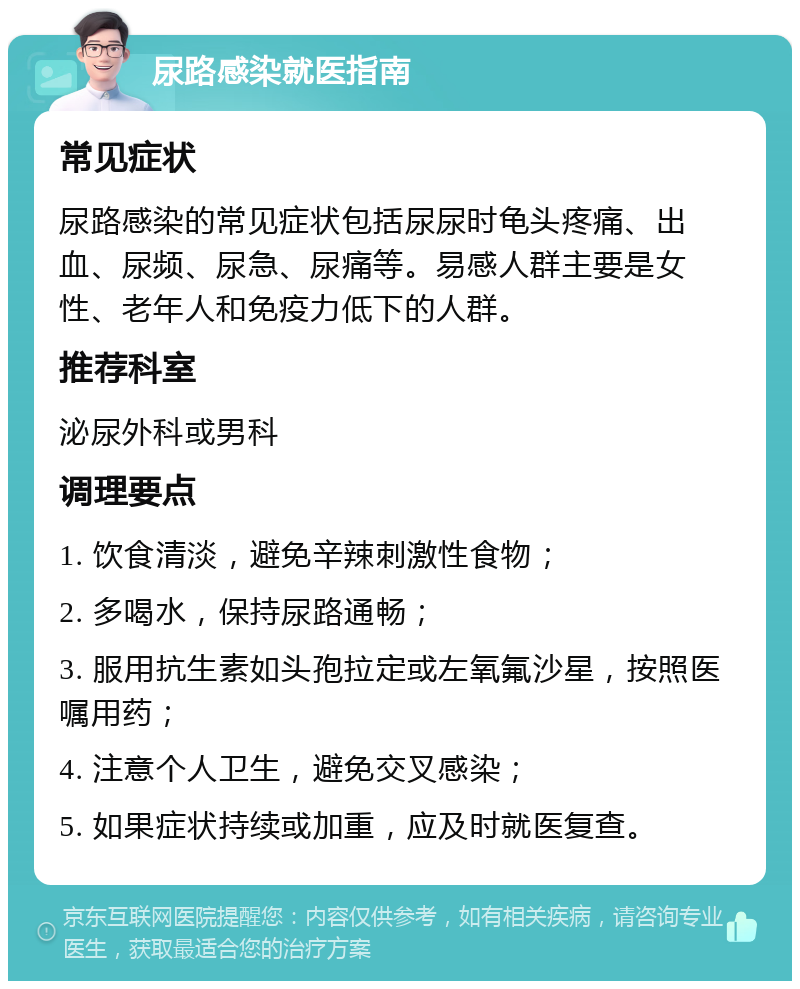 尿路感染就医指南 常见症状 尿路感染的常见症状包括尿尿时龟头疼痛、出血、尿频、尿急、尿痛等。易感人群主要是女性、老年人和免疫力低下的人群。 推荐科室 泌尿外科或男科 调理要点 1. 饮食清淡，避免辛辣刺激性食物； 2. 多喝水，保持尿路通畅； 3. 服用抗生素如头孢拉定或左氧氟沙星，按照医嘱用药； 4. 注意个人卫生，避免交叉感染； 5. 如果症状持续或加重，应及时就医复查。