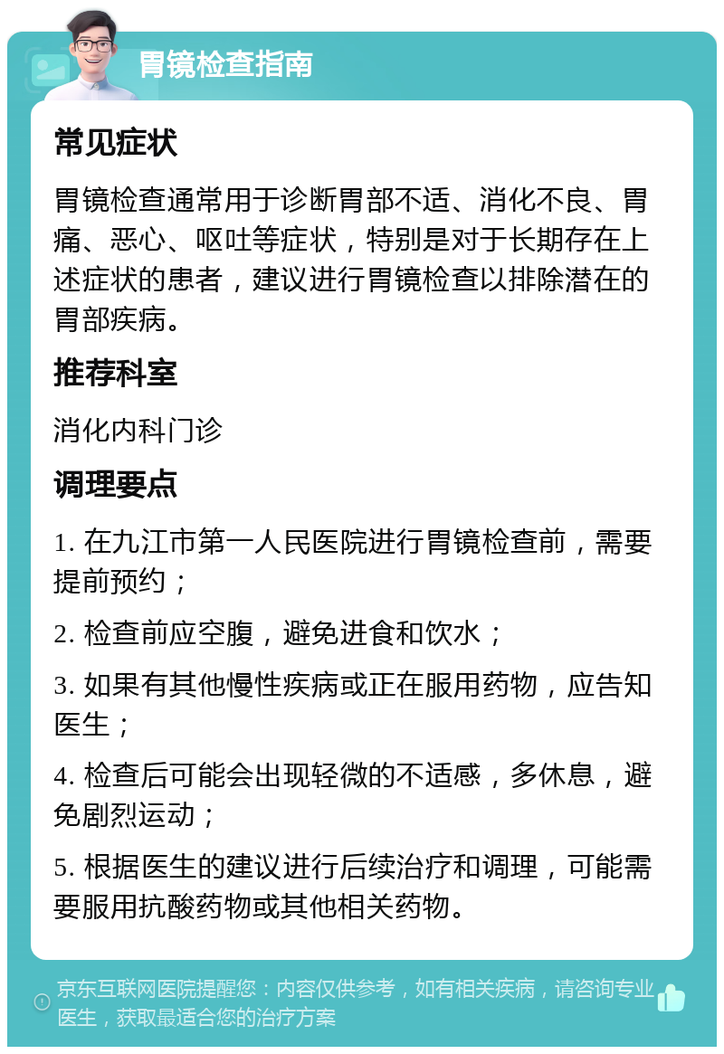 胃镜检查指南 常见症状 胃镜检查通常用于诊断胃部不适、消化不良、胃痛、恶心、呕吐等症状，特别是对于长期存在上述症状的患者，建议进行胃镜检查以排除潜在的胃部疾病。 推荐科室 消化内科门诊 调理要点 1. 在九江市第一人民医院进行胃镜检查前，需要提前预约； 2. 检查前应空腹，避免进食和饮水； 3. 如果有其他慢性疾病或正在服用药物，应告知医生； 4. 检查后可能会出现轻微的不适感，多休息，避免剧烈运动； 5. 根据医生的建议进行后续治疗和调理，可能需要服用抗酸药物或其他相关药物。