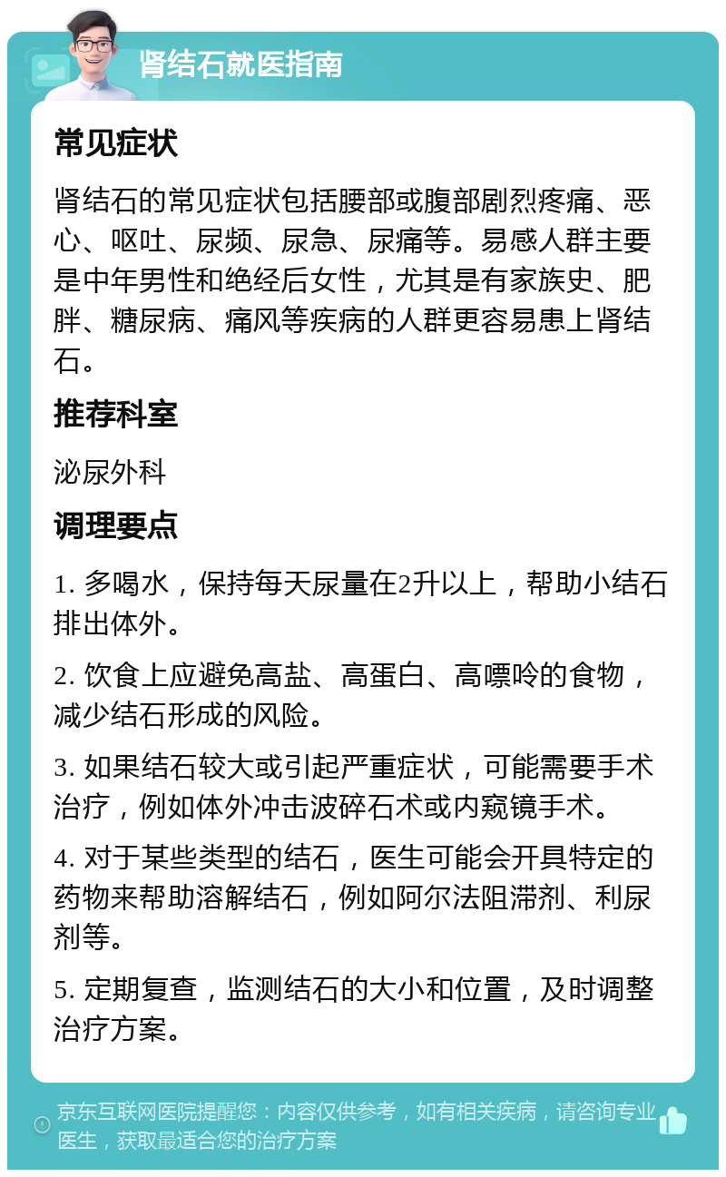 肾结石就医指南 常见症状 肾结石的常见症状包括腰部或腹部剧烈疼痛、恶心、呕吐、尿频、尿急、尿痛等。易感人群主要是中年男性和绝经后女性，尤其是有家族史、肥胖、糖尿病、痛风等疾病的人群更容易患上肾结石。 推荐科室 泌尿外科 调理要点 1. 多喝水，保持每天尿量在2升以上，帮助小结石排出体外。 2. 饮食上应避免高盐、高蛋白、高嘌呤的食物，减少结石形成的风险。 3. 如果结石较大或引起严重症状，可能需要手术治疗，例如体外冲击波碎石术或内窥镜手术。 4. 对于某些类型的结石，医生可能会开具特定的药物来帮助溶解结石，例如阿尔法阻滞剂、利尿剂等。 5. 定期复查，监测结石的大小和位置，及时调整治疗方案。