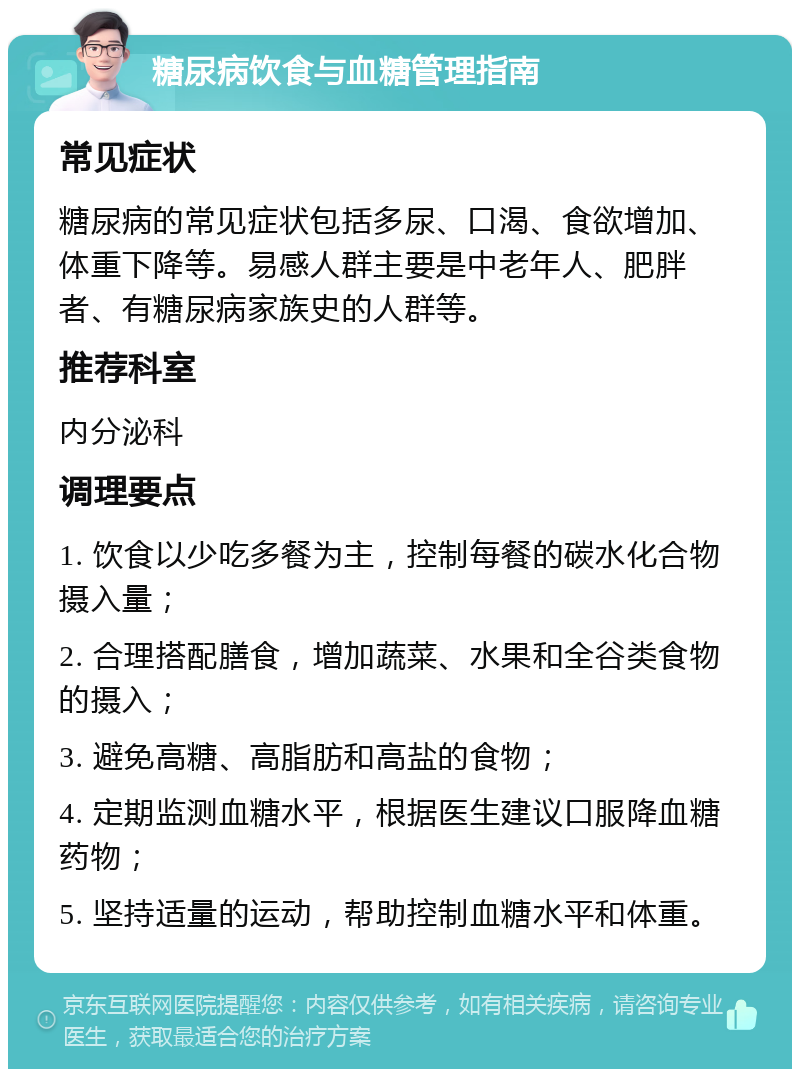 糖尿病饮食与血糖管理指南 常见症状 糖尿病的常见症状包括多尿、口渴、食欲增加、体重下降等。易感人群主要是中老年人、肥胖者、有糖尿病家族史的人群等。 推荐科室 内分泌科 调理要点 1. 饮食以少吃多餐为主，控制每餐的碳水化合物摄入量； 2. 合理搭配膳食，增加蔬菜、水果和全谷类食物的摄入； 3. 避免高糖、高脂肪和高盐的食物； 4. 定期监测血糖水平，根据医生建议口服降血糖药物； 5. 坚持适量的运动，帮助控制血糖水平和体重。