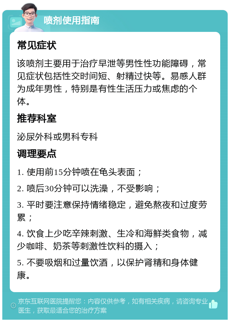 喷剂使用指南 常见症状 该喷剂主要用于治疗早泄等男性性功能障碍，常见症状包括性交时间短、射精过快等。易感人群为成年男性，特别是有性生活压力或焦虑的个体。 推荐科室 泌尿外科或男科专科 调理要点 1. 使用前15分钟喷在龟头表面； 2. 喷后30分钟可以洗澡，不受影响； 3. 平时要注意保持情绪稳定，避免熬夜和过度劳累； 4. 饮食上少吃辛辣刺激、生冷和海鲜类食物，减少咖啡、奶茶等刺激性饮料的摄入； 5. 不要吸烟和过量饮酒，以保护肾精和身体健康。